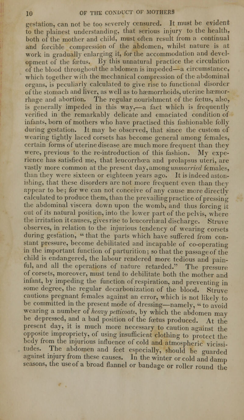 gestation, can not be too severely censured. It must be evident to the plainest understanding, that serious injury to the health, both of the mother and child, must often result from a continual and forcible compression of the abdomen, whilst nature is at work in gradually enlarging it, for the accommodation and devel- opment of the foetus. By this unnatural practice the circulation of the blood throughout the abdomen is impeded—a circumstance, which together with the mechanical compression of the abdominal organs, is peculiarly calculated to give rise to functional disorder of the stomach and liver, as well as to haemorrhoids, uterine hscmor- rhage and abortion. The regular nourishment of the foetus, also, is generally impeded in this way,—a fact which is frequently verified in the remarkably delicate and emaciated condition of infants, born of mothers who have practised this fashionable folly during gestation. It may be observed, that since the custom of wearing tightly laced corsets has become general among females, certain forms of uterine disease are much more frequent than they were, previous to the re-introduction of this fashion. My expe- rience has satisfied me, that leucorrhoea and prolapsus uteri, are vastly more common at the present day, among unmarried females, than they were sixteen or eighteen years ago. It is indeed aston- ishing, that these disorders are not more frequent even than they appear to be; for we can not conceive of any cause more directlv calculated to produce them, than the prevailing practice of pressing the abdominal viscera down upon the womb, and thus forcing it cut of its natural position, into the lower part of the pelvis, where the irritation it causes, gives rise to leucorrhaeal discharge. Struve observes, in relation to the injurious tendency of wearing corsets during gestation,  that the parts which have suffered from con- stant pressure, become debilitated and incapable of co-operating in the important function of parturition; so that the passage of the child is endangered, the labour rendered more tedious and pain- ful, and all the operations of nature retarded. The pressure of corsets, moreover, must tend to debilitate both the mother and infant, by impeding the function of respiration, and preventing in some degree, the regular decarbonization of the blood. Struve cautions pregnant females against an error, which is not likely to be committed in the present mode of dressing—namely, « to avoid wearing a number of heavy petticoats, by which the abdomen may be depressed, and a bad position of the foetus produced. At the present day, it is much more necessary to caution against the opposite impropriety, of using insufficient clothing to protect the body from the injurious influence of cold and atmospheric vicissi- tudes. The abdomen and feet especially, should be guarded against injury from these causes. In the winter or cold and damp seasons, the useof a broad flannel or bandage or roller round the