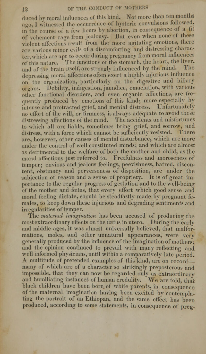 duced by moral influences of this kind. Not more than ten months ago, I witnessed the occurrence of hysteric convulsions followed, in the course of a few hours by abortion, in consequence of a fit of vehement rage from jealousy. But even when none of (hoc violent affections result from the more agitating emotions, there are various minor evils of a discomforting and distressing charac- ter, which arc apt to occur during pregnancy from moral influences of this nature. The functions of the stomach, the heart, the liver, and of the brain itself, are strongly influenced by the mind. The depressing moral affections often exert a highly injurious influence on the organization, particularly on the digestive and biliary organs. Debility, indigestion, jaundice, emaciation, with various other functional disorders, and even organic affections, are fre- quently produced by emotions of this kind; more especially by intense and protracted grief, and mental distress. Unfortunately no effort of the will, or firmness, is always adequate to avoid these distressing affections of the mind. The accidents and misfortunes to which all are liable, sometimes bring grief, and sorrow, and distress, with a force which cannot be sufficiently resisted. There are, however, other causes of mental disturbance, which are more under the control of well constituted minds; and which are almost as detrimental to the welfare of both the mother and child, as the moral affections just referred to. Fretfulness and moroseness of temper; envious and jealous feelings, peevishness, hatred, discon- tent, obstinacy and perverseness of disposition, are under the subjection of reason and a sense of propriety. It is of great im- portance to the regular progress of gestation and to the well-being of the mother and foetus, that every effort which good sense and moral feeling dictate, should be steadfastly made by pregnant fe- males, to keep down these injurious and degrading sentiments and irregularities of temper. The maternal imagination has been accused of producing the most extraordinary effects on the foetus in utero. During the early and middle ages, it was almost universally believed, that malfor- mations, moles, and other unnatural appearances, were very generally produced by the influence of the imagination of mothers; and the opinion continued to prevail with many reflecting and well informed physicians, until within a comparatively late period. A multitude of pretended examples of this kind, are on record— many of which are of a character so strikingly preposterous and impossible, that they can now be regarded only as extraordinary and humiliating instances of human credulity. We are told, that black children have been born of while parents, in consequence of the maternal imagination having been excited by contempla- ting the portrait of an Ethiopan, and the same effect has been produced, according to some statements, in consequence of preg-