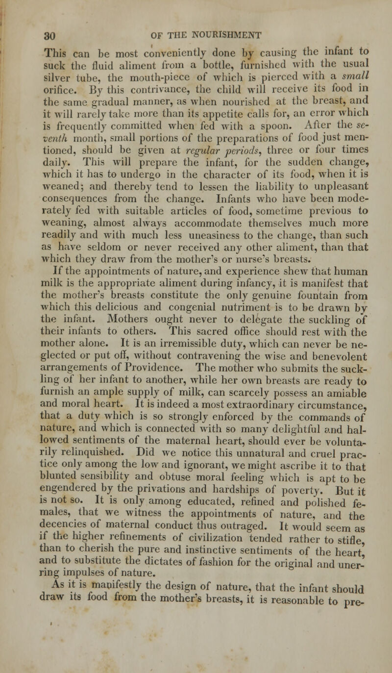 This can be most conveniently done by causing the infant to suck the fluid aliment from a bottle, furnished with the usual silver tube, the mouth-piece of which is pierced with a small orifice. By this contrivance, the child will receive its food in the same gradual manner, as when nourished at the breast, and it will rarely take more than its appetite calls for, an error which is frequently committed when fed with a spoon. After the se- venth month, small portions of the preparations of food just men- tioned, should be given at regular periods, three or four times daily. This will prepare the infant, for the sudden change, which it has to undergo in the character of its food, when it is weaned; and thereby tend to lessen the liability to unpleasant consequences from the change. Infants who have been mode- rately fed with suitable articles of food, sometime previous to weaning, almost always accommodate themselves much more readily and with much less uneasiness to the change, than such as have seldom or never received any other aliment, than that which they draw from the mother's or nurse's breasts. If the appointments of nature, and experience sIicav that human milk is the appropriate aliment during infancy, it is manifest that the mother's breasts constitute the only genuine fountain from which this delicious and congenial nutriment is to be drawn by the infant. Mothers ought never to delegate the suckling of their infants to others. This sacred office should rest with the mother alone. It is an irremissible duty, which can never be ne- glected or put off, without contravening the wise and benevolent arrangements of Providence. The mother who submits the suck- ling of her infant to another, while her own breasts are ready to furnish an ample supply of milk, can scarcely possess an amiable and moral heart. It is indeed a most extraordinary circumstance, that a duty which is so strongly enforced by the commands of nature, and which is connected with so many delightful and hal- lowed sentiments of the maternal heart, should ever be volunta- rily relinquished. Did we notice this unnatural and cruel prac- tice only among the low and ignorant, we might ascribe it to that blunted sensibility and obtuse moral feeling which is apt to be engendered by the privations and hardships of poverty. But it is not so. It is only among educated, refined and polished fe- males, that we witness the appointments of nature, and the decencies of maternal conduct thus outraged. It would seem as if the higher refinements of civilization tended rather to stifle than to cherish the pure and instinctive sentiments of the heart' and to substitute the dictates of fashion for the original and uner- ring impulses of nature. As it is manifestly the design of nature, that the infant should draw its food from the mother's breasts, it is reasonable to pre-