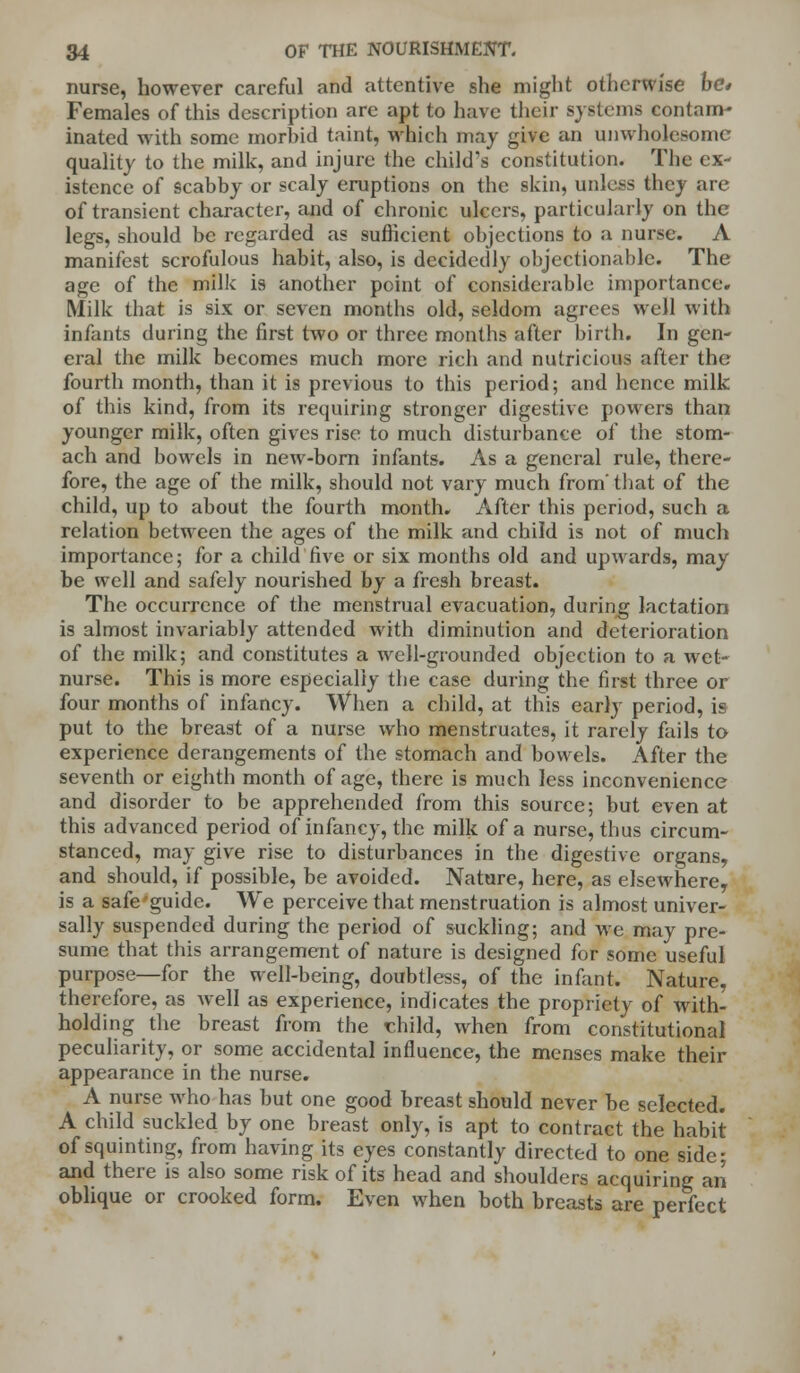 nurse, however careful and attentive she might otherwise he* Females of this description are apt to have their systems contam- inated with some morbid taint, which may give an unwholesome quality to the milk, and injure the child's constitution. The ex- istence of scabby or scaly eruptions on the skin, unless they are of transient character, and of chronic ulcers, particularly on the legs, should be regarded as sufficient objections to a nurse. A manifest scrofulous habit, also, is decidedly objectionable. The age of the milk is another point of considerable importance. Milk that is six or seven months old, seldom agrees well with infants during the first two or three months after birth. In gen- eral the milk becomes much more rich and nutricious after the fourth month, than it is previous to this period; and hence milk of this kind, from its requiring stronger digestive powers than younger milk, often gives rise to much disturbance of the stom- ach and bowels in new-born infants. As a general rule, there- fore, the age of the milk, should not vary much from' that of the child, up to about the fourth month. After this period, such a relation between the ages of the milk and child is not of much importance; for a child five or six months old and upwards, may be well and safely nourished by a fresh breast. The occurrence of the menstrual evacuation, during lactation is almost invariably attended with diminution and deterioration of the milk; and constitutes a well-grounded objection to a wet- nurse. This is more especially the case during the first three or four months of infancy. When a child, at this early period, is put to the breast of a nurse who menstruates, it rarely fails to experience derangements of the stomach and bowels. After the seventh or eighth month of age, there is much less inconvenience and disorder to be apprehended from this source; but even at this advanced period of infancy, the milk of a nurse, thus circum- stanced, may give rise to disturbances in the digestive organs, and should, if possible, be avoided. Nature, here, as elsewhere, is a safe'guide. We perceive that menstruation is almost univer- sally suspended during the period of suckling; and we may pre- sume that this arrangement of nature is designed for some useful purpose—for the well-being, doubtless, of the infant. Nature, therefore, as well as experience, indicates the propriety of with- holding the breast from the rhild, when from constitutional peculiarity, or some accidental influence, the menses make their appearance in the nurse. A nurse who has but one good breast should never be selected. A child suckled by one breast only, is apt to contract the habit of squinting, from having its eyes constantly directed to one side; and there is also some risk of its head and shoulders acquiring an oblique or crooked form. Even when both breasts are perfect