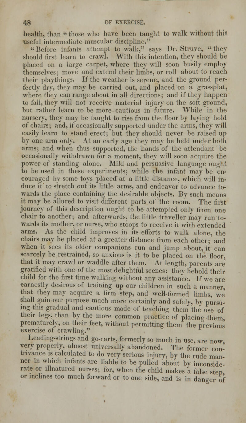 health, than  those who have been taught to walk without this useful intermediate muscular discipline.  Before infants attempt to walk, says Dr. Struve,  they should first learn to crawl. With this intention, they should be placed on a large carpet, where they will soon busily employ themselves; move and extend their limbs, or roll about to reach their playthings. If the weather is serene, and the ground per- fectly dry, they may be carried out, and placed on a grassplat, where they can range about in all directions; and if they happen to fall, they will not receive material injury on the soft ground, but rather learn to be more cautious in future. While in the nursery, they may be taught to rise from the floor by laying hold of chairs; and, if occasionally supported under the arms, they will easily learn to stand erect; but they should never be raised up by one arm only. At an early age they may be held under both arms; and when thus supported, the hands of the attendant be occasionally withdrawn for a moment, they will soon acquire the power of standing alone. Mild and persuasive language ought to be used in these experiments; while the infant may be en- couraged by some toys placed at a little distance, which will in- duce it' to stretch out its little arms, and endeavor to advance to- wards the place containing the desirable objects. By such means it may be allured to visit different parts of the room. The first journey of this description ought to be attempted only from one chair to another; and afterwards, the little traveller may run to- wards its mother, or nurse, who stoops to receive it with extended arms. As the child improves in its efforts to walk alone, the chairs may be placed at a greater distance from each other; and when it sees its older companions run and jump about, it can scarcely be restrained, so anxious is it to be placed on the floor, that it may crawl or waddle after them. At length, parents are gratified with one of the most delightful scenes: they behold their child for the first time walking without any assistance. If we are earnestly desirous of training up our children in such a manner, that they may acquire a firm step, and weH-formed limbs, we shall gain our purpose much more certainly and safely, by pursu- ing this gradual and cautious mode of teaching them the use of their legs, than by the more common practice of placing them prematurely, on their feet, without permitting them the previous exercise of crawling. Leading-strings and go-carts, formerly so much in use, are now very properly, almost universally abandoned. The former con- trivance is calculated to do very serious injury, by the rude man- ner in which infants are liable to be pulled about bv inconside- rate or illnatured nurses; for, when the child makes a false step or inclines too much forward or to one side, and is in danger of