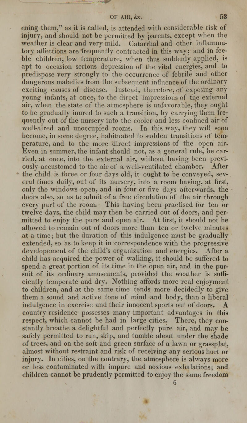 ening them, as it is called, is attended with considerable risk of injury, and should not be permitted by parents, except when the weather is clear and very mild. Catarrhal and other inflamma- tory affections are frequently contracted in this way; and in fee- ble children, low temperature, when thus suddenly applied, is apt to occasion serious depression of the vital energies, and to predispose very strongly to the occurrence of febrile and other dangerous maladies from the subsequent influence of the ordinary exciting causes of disease. Instead, therefore, of exposing any young infants, at once, to the direct impressions of the external air, when the state of the atmosphere is unfavorable, they ought to be gradually inured to such a transition, by carrying them fre- quently out of the nursery into the cooler and less confined air of well-aired and unoccupied rooms. In this way, they will soon become, in some degree, habituated to sudden transitions of tem- perature, and to the more direct impressions of the open air. Even in summer, the infant should not, as a general rule, be car- ried, at once, into the external air, without having been previ- ously accustomed to the air of a well-ventilated chamber. After the child is three or four days old, it ought to be conveyed, sev- eral times daily, out of its nursery, into a room having, at first, only the windows open, and in four or five days afterwards, the doors also, so as to admit of a free circulation of the air through every part of the room. This having been practised for ten or twelve days, the child may then be carried out of doors, and per- mitted to enjoy the pure and open air. At first, it should not be allowed to remain out of doors more than ten or twelve minutes at a time; but the duration of this indulgence must be gradually extended, so as to keep it in correspondence with the progressive developement of the child's organization and energies. After a child has acquired the power of walking, it should be suffered to spend a great portion of its time in the open air, and in the pur- suit of its ordinary amusements, provided the weather is suffi- ciently temperate and dry. Nothing affords more real enjoyment to children, and at the same time tends more decidedly to give them a sound and active tone of mind and body, than a liberal indulgence in exercise and their innocent sports out of doors. A country residence possesses many important advantages in this respect, which cannot be had in large cities. There, they con- stantly breathe a delightful and perfectly pure air, and may be safely permitted to run, skip, and tumble about under the shade of trees, and on the soft and green surface of a lawn or grassplat, almost without restraint and risk of receiving any serious hurt or injury. In cities, on the contrary, the atmosphere is always more or less contaminated with impure and noxious exhalations; and children cannot be prudently permitted to enjoy the same freedom 6