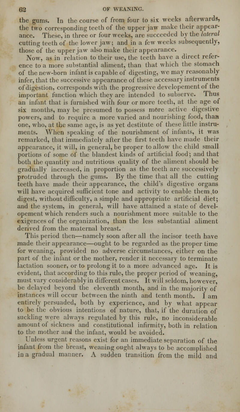 the gums. Tn the course of from four to six weeks afterwards, the two corresponding teeth of the upper jaw make their appear- ance. These, in three or four weeks, are succeeded by the lateral cutting teeth of the lower jaw; and in a few weeks subsequently, those of the upper jaw also make their appearance. Now, as in relation to their use, the teeth have a direct refer- ence to a more substantial aliment, than that which the stomach of the new-born infant is capable of digesting, we may reasonably infer, that the successive appearance of these accessary instruments of digestion, corresponds with the progressive developement of the important function which they are intended to subserve. Thus an infant that is furnished with four or more teeth, at the age of six months, may be presumed to possess more active digestive powers, and to require a more varied and nourishing food, thaa one, who, at the same age, is as yet destitute of these little instru- ments. When speaking of the nourishment of infants, it was remarked, that immediately after the first teeth have made their appearance, it will, in general, be proper to allow the child small portions of some of the blandest kinds of artificial food; and that both the quantity and nutritious quality of the aliment should be gradually increased, in proportion as the teeth are successively protruded through the gums. By the time that all the cutting teeth have made their appearance, the child's digestive organs will have acquired sufficient tone and activity to enable thereto digest, without difficulty, a simple and appropriate artificial diet; and the system, in general, will have attained a state of devel- opement which renders such a nourishment more suitable to the exigences of the organization, than the less substantial aliment derived from the maternal breast. This period then—namely soon after all the incisor teeth have made their appearance—ought to be regarded as the proper time for weaning, provided no adverse circumstances, either on the part of the infant or the mother, render it necessary to terminate lactation sooner, or to prolong it to a more advanced age. It is evident, that according to this rule, the proper period of weaning, must vary considerably in different cases. It will seldom, however, be delayed beyond the eleventh month, and in the majority of instances will occur between the ninth and tenth month. I am entirely persuaded, both by experience, and by what appear to be the obvious intentions of nature, that, if the duration of suckling were always regulated by this rule, no inconsiderable amount of sickness and constitutional infirmity, both in relation to the mother and the infant, would be avoided. Unless urgent reasons exist for an immediate separation of the infant from the breast, weaning ought always to be accomplished in a gradual manner. A sudden transition from the mild and