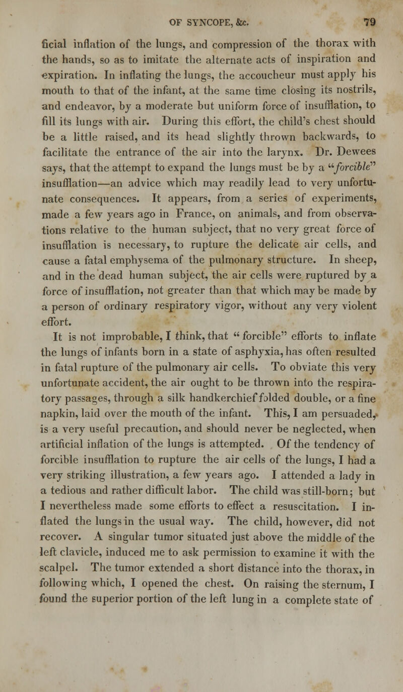 ficial inflation of the lungs, and compression of the thorax with the hands, so as to imitate the alternate acts of inspiration and expiration. In inflating the lungs, the accoucheur must apply his mouth to that of the infant, at the same time closing its nostrils, and endeavor, by a moderate but uniform force of insufflation, to fill its lungs with air. During this effort, the child's chest should be a little raised, and its head slightly thrown backwards, to facilitate the entrance of the air into the larynx. Dr. Dewees says, that the attempt to expand the lungs must be by a forcible insufflation—an advice which may readily lead to very unfortu- nate consequences. It appears, from a series of experiments, made a few years ago in France, on animals, and from observa- tions relative to the human subject, that no very great force of insufflation is necessary, to rupture the delicate air cells, and cause a fatal emphysema of the pulmonary structure. In sheep, and in the dead human subject, the air cells were ruptured by a force of insufflation, not greater than that which maybe made by a person of ordinary respiratory vigor, without any very violent effort. It is not improbable, I think, that  forcible efforts to inflate the lungs of infants born in a state of asphyxia, has often resulted in fatal rupture of the pulmonary air cells. To obviate this very unfortunate accident, the air ought to be thrown into the respira- tory passages, through a silk handkerchief folded double, or a fine napkin, laid over the mouth of the infant. This, I am persuaded,- is a very useful precaution, and should never be neglected, when artificial inflation of the lungs is attempted. Of the tendency of forcible insufflation to rupture the air cells of the lungs, I had a very striking illustration, a few years ago. I attended a lady in a tedious and rather difficult labor. The child was still-born; but I nevertheless made some efforts to effect a resuscitation. I in- flated the lungs in the usual way. The child, however, did not recover. A singular tumor situated just above the middle of the left clavicle, induced me to ask permission to examine it with the scalpel. The tumor extended a short distance into the thorax, in following which, I opened the chest. On raising the sternum, I found the superior portion of the left lung in a complete state of