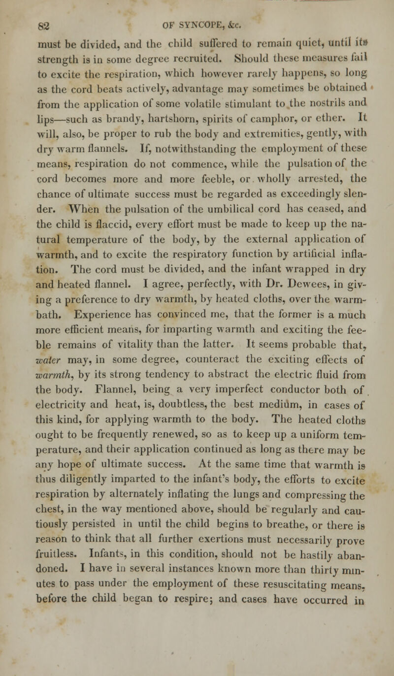 must be divided, and the child suffered to remain quiet, until it» strength is in some degree recruited. Should these measures fail to excite the respiration, which however rarelj happens, so long as the cord beats actively, advantage may sometimes be obtained from the application of some volatile stimulant to .the nostrils and lips—such as brandy, hartshorn, spirits of camphor, or ether. It will, also, be proper to rub the body and extremities, gently, with dry warm flannels. If, notwithstanding the employment of these means, respiration do not commence, while the pulsation of the cord becomes more and more feeble, or. wholly arrested, the chance of ultimate success must be regarded as exceedingly slen- der. When the pulsation of the umbilical cord has ceased, and the child is flaccid, every effort must be made to keep up the na- tural temperature of the body, by the external application of warmth, and to excite the respiratory function by artificial infla- tion. The cord must be divided, and the infant wrapped in dry and heated flannel. I agree, perfectly, with Dr. Dewees, in giv- ing a preference to dry warmth, by heated cloths, over the warm- bath. Experience has convinced me, that the former is a much more efficient means, for imparting warmth and exciting the fee- ble remains of vitality than the latter. It seems probable that, water may, in some degree, counteract the exciting effects of warmth, by its strong tendency to abstract the electric fluid from the body. Flannel, being a very imperfect conductor both of electricity and heat, is, doubtless, the best medium, in cases of this kind, for applying warmth to the body. The heated cloths- ought to be frequently renewed, so as to keep up a uniform tem- perature, and their application continued as long as there may be any hope of ultimate success. At the same time that warmth is thus diligently imparted to the infant's body, the efforts to excite respiration by alternately inflating the lungs and compressing the chest, in the way mentioned above, should be regularly and cau- tiously persisted in until the child begins to breathe, or there is reason to think that all further exertions must necessarily prove fruitless. Infants, in this condition, should not be hastily aban- doned. I have in several instances known more than thirty min- utes to pass under the employment of these resuscitating means, before the child began to respire; and cases have occurred in