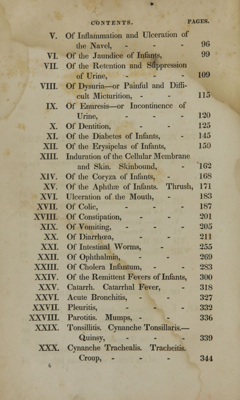 CONTENTS. PAGES. V. Of Inflammation and Ulceration of the Navel, - - - 96 VI. Of the Jaundice of Infants, 99 VII. Of the Retention and Suppression of Urine, - - - 109 VIII. Of Dysuria—or Painful and Diffi- cult Micturition, - - 115 IX. Of Enuresis—or Incontinence of Urine, - - - 120 X. Of Dentition, - - 125 XI. Of the Diabetes of Infants, - 145 XII. Of the Erysipelas of Infants, 159 XIII. Induration of the Cellular Membrane and Skin. Skinbound, - 162 XIV. Of the Coryza of Infants, - 168 XV. Of the Aphtha? of Infants. Thrush, 171 XVI. Ulceration of the Mouth, - 183 XVII. Of Colic, - - 187 XVIII. Of Constipation, - - 201 XIX. Of Vomiting, - - 205 XX. Of Diarrhoea, - - 211 XXI. Of Intestinal Worms, - 255 XXII. Of Ophthalmia, - - 269 XXIII. Of Cholera Infantum, - - 283 XXIV. Of the Remittent Fevers of Infants, 300 XXV. Catarrh. Catarrhal Fever, - 318 XXVI. Acute Bronchitis, - - 327 XXVH. Pleuritis, - - 332 XXVm. Parotitis. Mumps, - - 336 XXIX. Tonsillitis. Cynanche Tonsillaris.— Quinsy, - - - 339 XXX. Cynanche Trachealis. Tracheitis. Croup, - 344