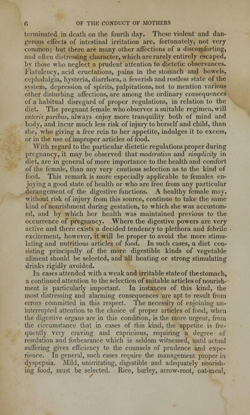 terminated in death on the fourth day. These violent and dan- gerous effects of intestinal irritation are, fortunately, not very common; but there are many other affections of a discomforting, and often distressing character, which are rarely entirely escaped, by those who neglect a prudent attention to dietetic observances. Flatulency, acid eructations, pains in the stomach and bowels, cephalalgia, hysteria, diarrhoea, a feverish and restless state of the system, depression of spirits, palpitations, not to mention various other disturbing affections, are among the ordinary consequences of a habitual disregard of proper regulations, in relation to the diet. The pregnant female who observes a suitable regimen, will catcris paribus, always enjoy more tranquility both of mind and body, and incur much less risk of injury to herself and child, than she, who giving a free rein to her appetite, indulges it to excess, or in the use of improper articles of food. With regard to the particular dietetic regulations proper during pregnancy, it may be observed that moderation and simplicity in diet, are in general of more importance to the health and comfort of the female, than any very cautious selection as to the kind of food. This remark is more especially applicable to females en- joying a good state of health or who are free from any particular derangement of the digestive functions. A healthy female may, without risk of injury from this source, continue to take the same kind of nourishment during gestation, to which she was accustom- ed, and by which her health was maintained previous to the occurrence of pregnancy. Where the digestive powers are very active and there exists a decided tendency to plethora and febrile excitement, however, it will be proper to avoid the more stimu- lating and nutritious articles of food. In such cases, a diet con- sisting principally of the more digestible kinds of vegetable aliment should be selected, and all heating or strong stimulating drinks rigidly avoided. In cases attended with a weak and irritable state of the stomach, a continued attention to the selection of suitable articles of nourish- ment is particularly important. In instances of this kind, the most distressing and alarming consequences are apt to result from errors committed in this respect. The necessity of enjoining un- interrupted attention to the choice of proper articles of food, when the digestive organs are in this condition, is the more urgent, from the circumstance that in cases of this kind, the appetite is fre- quently very craving and capricious, requiring a degree of resolution and forbearance which is seldom witnessed, until actual suffering gives efficiency to the counsels of prudence and expe- rience. In general, such cases require the management proper in dyspepsia. Mild, unirritating, digestible and adequately nourish- ing food, must be selected. Rice, barley, arrow-root, oat-meal,