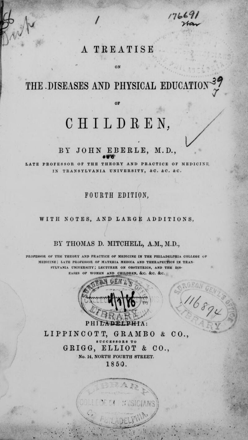 /7U9/ A TREATISE THE .DISEASES AND PHYSICAL EDUCATION^ V / CHILDREN, BY JOHN EBEELE, M.D., •re LATE PROFESSOR OF THE THEORY AND PRACTICE OF MEDICINE, IX TRANSYLVANIA UNIVERSITY, AC. &C. &C. FOURTH EDITION, WITH NOTES, AND LARGE ADDITIONS, BY THOMAS D. MITCHELL, A.M., M.D., PROFESSOR OF THE THEORY AND PRACTICE OF MEDICINE IN THE PHILADELPHIA COLLEGE OP MEDICINE! LATE PROFESSOR OF MATEHIA MEDICA AND THERAPEUTICS IN TRAN- SYLVANIA UNIVERSITY! LECTURER ON OBSTETRICS, AND THE DIS- EASES OF WOMEN AND CHILDREN, &C. &C. &C. V'6 Ar;. ■ PHItAAEiSHIA: fa yv LIPPINCOTT, GRAM BO & CO., SUCCESSORS TO GRIGG, ELLIOT & CO. No. 14, NORTH FOURTH STREET. 1850.