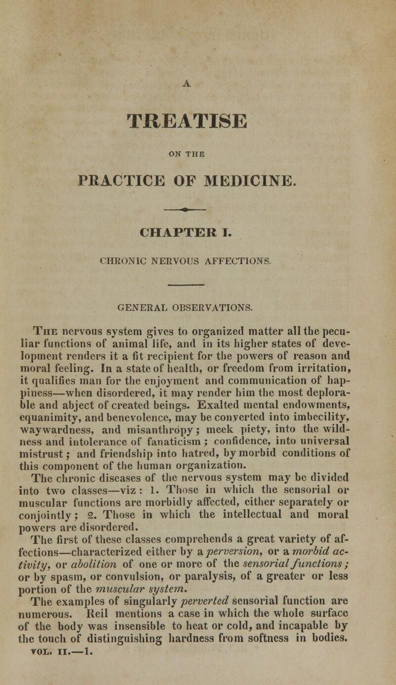 TREATISE ON THE PRACTICE OF MEDICINE. CHAPTER I. CHRONIC NERVOUS AFFECTIONS. GENERAL OBSERVATIONS. The nervous system gives to organized matter all the pecu- liar functions of animal life, and in its higher states of deve- lopment renders it a fit recipient for the powers of reason and moral feeling. In a state of health, or freedom from irritation, it qualifies man for the enjoyment and communication of hap- piness—when disordered, it may render him the most deplora- ble and abject of created beings. Exalted mental endowments, equanimity, and benevolence, may be converted into imbecility, waywardness, and misanthropy; meek piety, into the wild- ness and intolerance of fanaticism; confidence, into universal mistrust; and friendship into hatred, by morbid conditions of this component of the human organization. The chronic diseases of the nervous system may be divided into two classes—viz : 1. Those in which the sensorial or muscular functions are morbidly affected, cither separately or conjointly; £. Those in which the intellectual and moral powers are disordered. The first of these classes comprehends a great variety of af- fections—characterized either by a perversion, or a morbid ac- tivity, or abolition of one or more of the sensorial functions; or by spasm, or convulsion, or paralysis, of a greater or less portion of the muscular system. The examples of singularly perverted sensorial function are numerous. Reil mentions a case in which the whole surface of the body was insensible to heat or cold, and incapable by the touch of distinguishing hardness from softness in bodies. vox. II.—1.