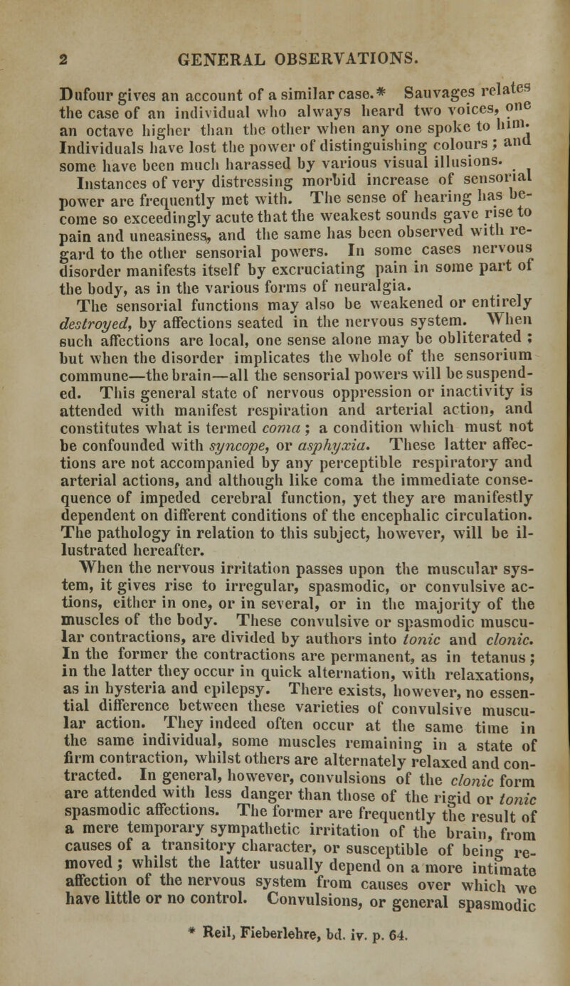 Dufour gives an account of a similar case.* Sauvages relates the case of an individual who always heard two voices, one an octave higher than the other when any one spoke to him. Individuals have lost the power of distinguishing colours ; aim some have been much harassed by various visual illusions. Instances of very distressing morbid increase of sensorial power are frequently met with. The sense of hearing has be- come so exceedingly acute that the weakest sounds gave rise to pain and uneasiness, and the same has been observed with re- gard to the other sensorial powers. In some cases nervous disorder manifests itself by excruciating pain in some part of the body, as in the various forms of neuralgia. The sensorial functions may also be weakened or entirely destroyed, by affections seated in the nervous system. When such affections are local, one sense alone may be obliterated ; but when the disorder implicates the whole of the sensorium commune—the brain—all the sensorial powers will be suspend- ed. This general state of nervous oppression or inactivity is attended with manifest respiration and arterial action, and constitutes what is termed coma ; a condition which must not be confounded with syncope, or asphyxia. These latter affec- tions are not accompanied by any perceptible respiratory and arterial actions, and although like coma the immediate conse- quence of impeded cerebral function, yet they are manifestly dependent on different conditions of the encephalic circulation. The pathology in relation to this subject, however, will be il- lustrated hereafter. When the nervous irritation passes upon the muscular sys- tem, it gives rise to irregular, spasmodic, or convulsive ac- tions, either in one, or in several, or in the majority of the muscles of the body. These convulsive or spasmodic muscu- lar contractions, are divided by authors into tonic and clonic. In the former the contractions are permanent, as in tetanus; in the latter they occur in quick alternation, with relaxations, as in hysteria and epilepsy. There exists, however, no essen- tial difference between these varieties of convulsive muscu- lar action. They indeed often occur at the same time in the same individual, some muscles remaining in a state of firm contraction, whilst others are alternately relaxed and con- tracted. In general, however, convulsions of the clonic form are attended with less danger than those of the rigid or tonic spasmodic affections. The former are frequently the result of a mere temporary sympathetic irritation of the brain, from causes of a transitory character, or susceptible of being re- moved ; whilst the latter usually depend on a more intimate affection of the nervous system from causes over which we have little or no control. Convulsions, or general spasmodic * Reil, Fieberlehre, bd. iv. p. 64.