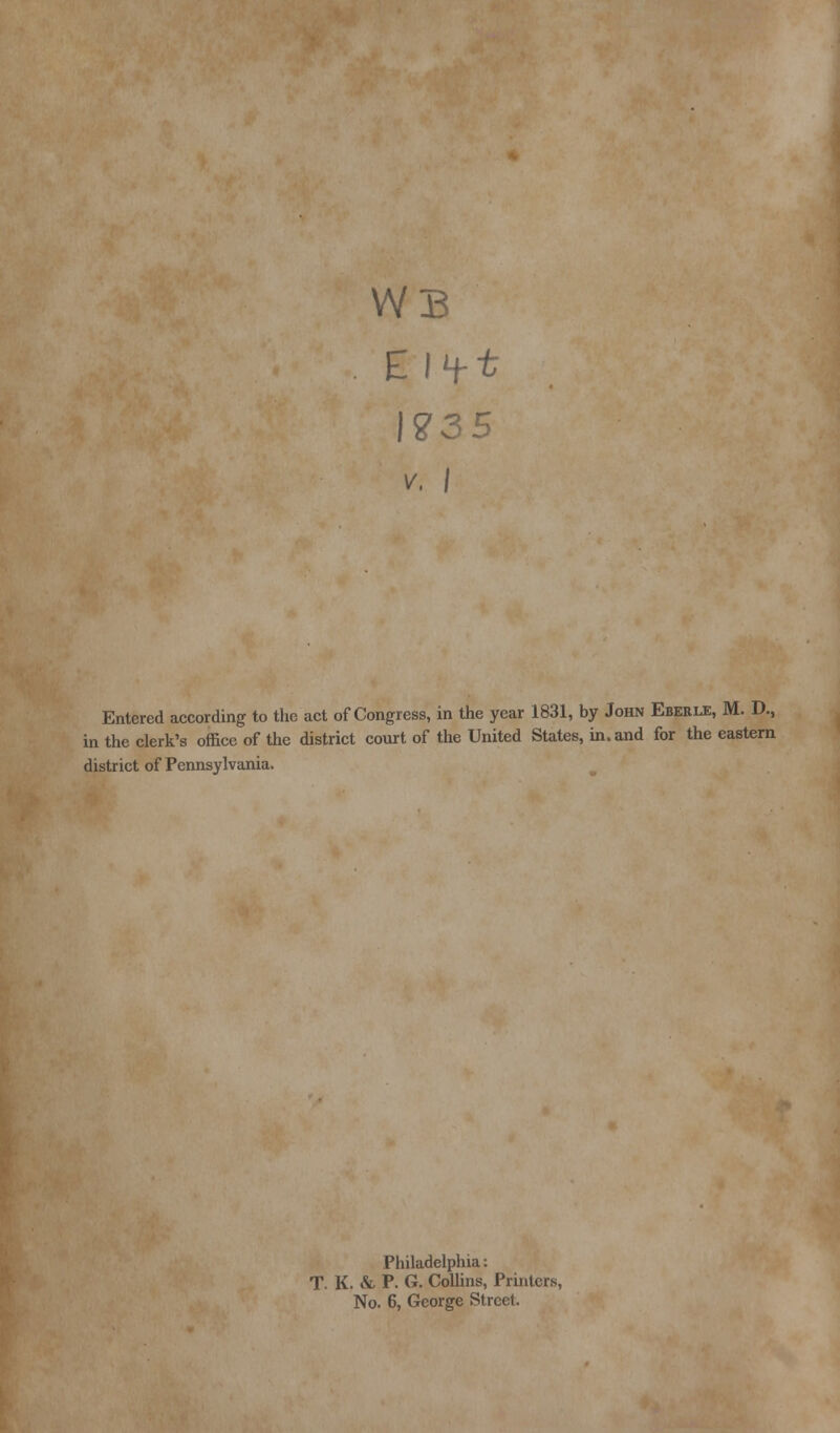 i WB V. I Entered according to the act of Congress, in the year 1831, by John Eberle, M. D., in the clerk's office of the district court of the United States, in. and for the eastern district of Pennsylvania. Philadelphia: T. K. & P. G. Collins, Printers, No. 6, George Street.