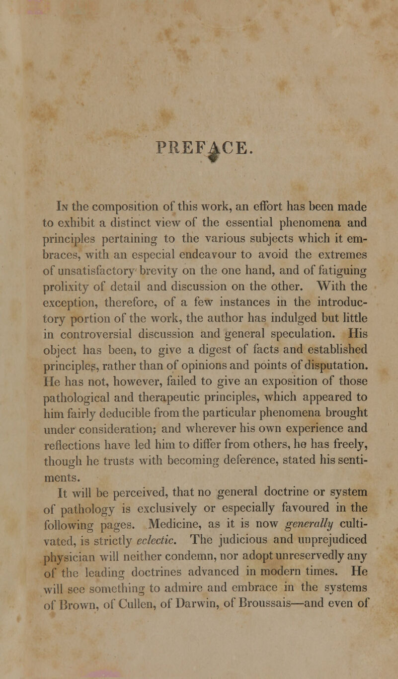 PREF|.CE. In the composition of this work, an effort has been made to exhibit a distinct view of the essential phenomena and principles pertaining to the various subjects which it em- braces, with an especial endeavour to avoid the extremes of unsatisfactory brevity on the one hand, and of fatiguing prolixity of detail and discussion on the other. With the exception, therefore, of a few instances in the introduc- tory portion of the work, the author has indulged but little in controversial discussion and general speculation. His object has been, to give a digest of facts and established principles, rather than of opinions and points of disputation. He has not, however, failed to give an exposition of those pathological and therapeutic principles, which appeared to him fairly deducible from the particular phenomena brought under consideration; and wherever his own experience and reflections have led him to differ from others, he has freely, though he trusts with becoming deference, stated his senti- ments. It will be perceived, that no general doctrine or system of pathology is exclusively or especially favoured in the following pages. Medicine, as it is now generally culti- vated, is strictly eclectic. The judicious and unprejudiced physician will neither condemn, nor adopt unreservedly any of the leading doctrines advanced in modern times. He will see something to admire and embrace in the systems of Brown, of Cullen, of Darwin, of Broussais—and even of
