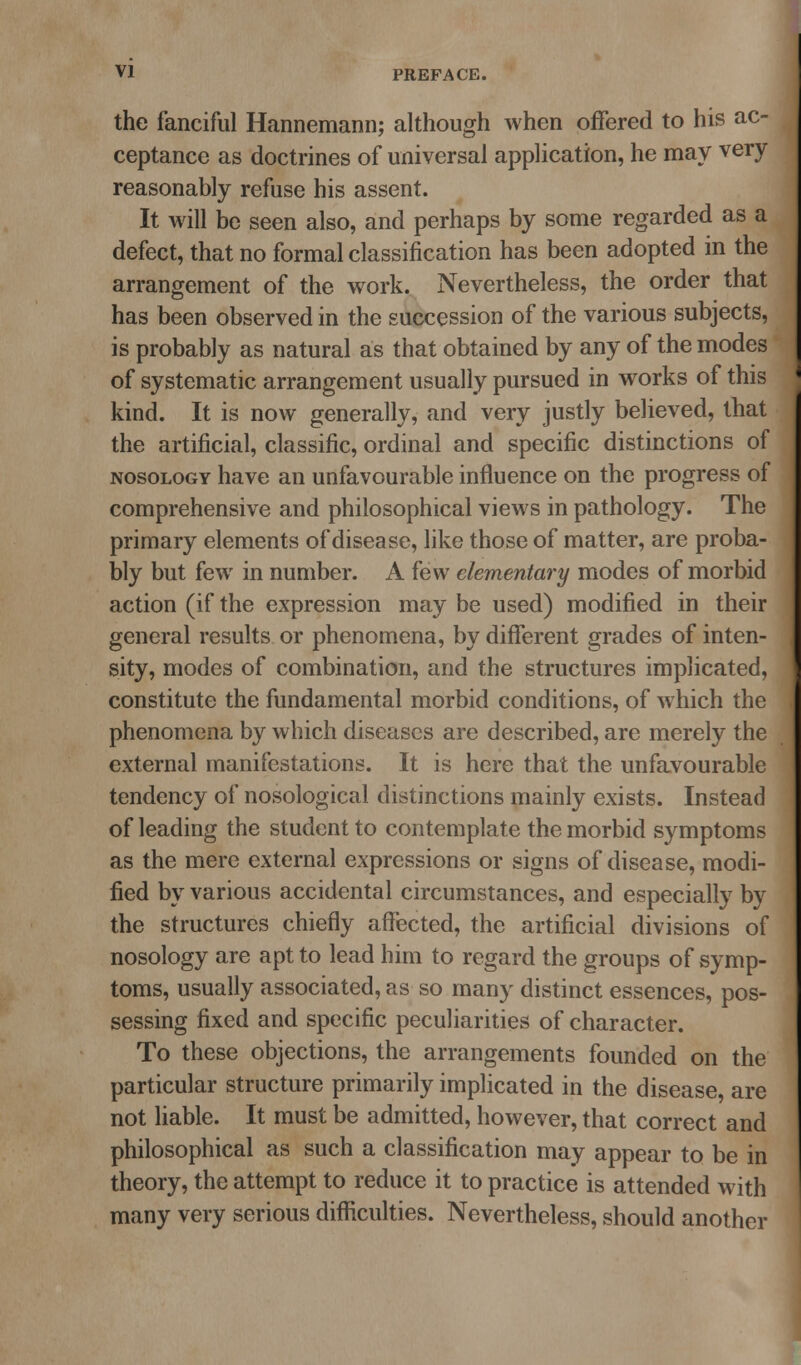 the fanciful Hannemann; although when offered to his ac- ceptance as doctrines of universal application, he may very reasonably refuse his assent. It will be seen also, and perhaps by some regarded as a defect, that no formal classification has been adopted in the arrangement of the work. Nevertheless, the order that has been observed in the succession of the various subjects, is probably as natural as that obtained by any of the modes of systematic arrangement usually pursued in works of this kind. It is now generally, and very justly believed, that the artificial, classific, ordinal and specific distinctions of NOSOLOGY have an unfavourable influence on the progress of comprehensive and philosophical views in pathology. The primary elements of disease, like those of matter, are proba- bly but few in number. A few elementary modes of morbid action (if the expression may be used) modified in their general results or phenomena, by different grades of inten- sity, modes of combination, and the structures implicated, constitute the fundamental morbid conditions, of which the phenomena by which diseases are described, are merely the external manifestations. It is here that the unfavourable tendency of nosological distinctions mainly exists. Instead of leading the student to contemplate the morbid symptoms as the mere external expressions or signs of disease, modi- fied by various accidental circumstances, and especially by the structures chiefly affected, the artificial divisions of nosology are apt to lead him to regard the groups of symp- toms, usually associated, as so many distinct essences, pos- sessing fixed and specific peculiarities of character. To these objections, the arrangements founded on the particular structure primarily implicated in the disease, are not liable. It must be admitted, however, that correct and philosophical as such a classification may appear to be in theory, the attempt to reduce it to practice is attended with many very serious difficulties. Nevertheless, should another