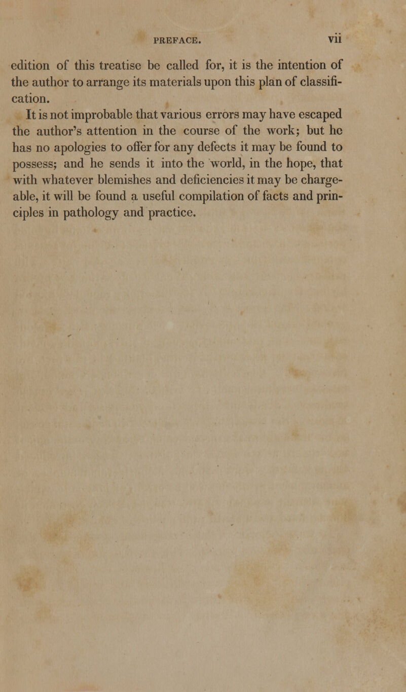 PREFACE. Vll edition of this treatise be called for, it is the intention of the author to arrange its materials upon this plan of classifi- cation. It is not improbable that various errors may have escaped the author's attention in the course of the work; but he has no apologies to offer for any defects it may be found to possess; and he sends it into the world, in the hope, that with whatever blemishes and deficiencies it may be charge- able, it will be found a useful compilation of facts and prin- ciples in pathology and practice.