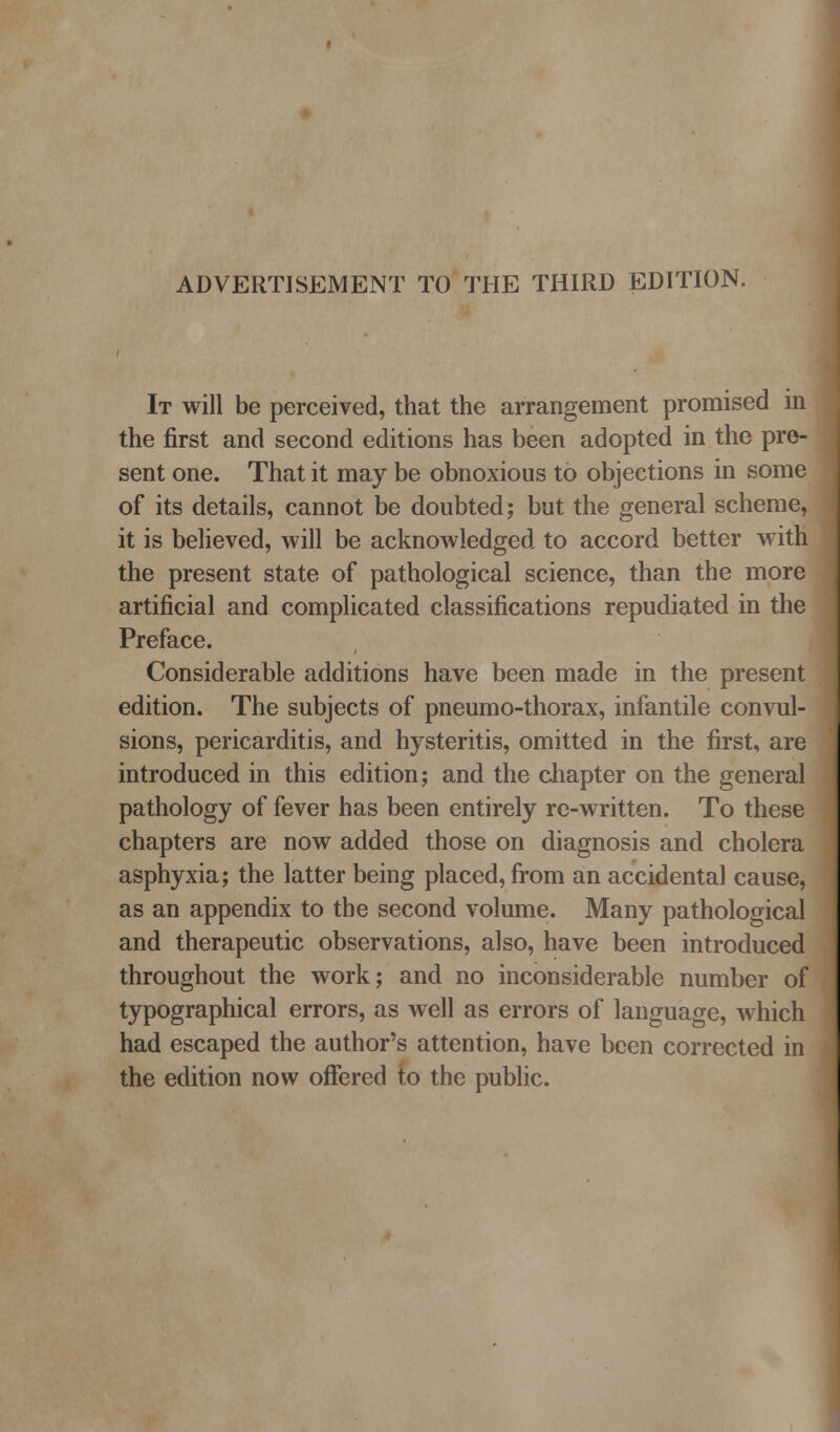 ADVERTISEMENT TO THE THIRD EDITION. It will be perceived, that the arrangement promised in the first and second editions has been adopted in the pre- sent one. That it may be obnoxious to objections in some of its details, cannot be doubted; but the general scheme, it is believed, will be acknowledged to accord better with the present state of pathological science, than the more artificial and complicated classifications repudiated in the Preface. Considerable additions have been made in the present edition. The subjects of pneumo-thorax, infantile convul- sions, pericarditis, and hysteritis, omitted in the first, are introduced in this edition; and the cliapter on the general pathology of fever has been entirely re-written. To these chapters are now added those on diagnosis and cholera asphyxia; the latter being placed, from an accidental cause, as an appendix to the second volume. Many pathological and therapeutic observations, also, have been introduced throughout the work; and no inconsiderable number of typographical errors, as well as errors of language, which had escaped the author's attention, have been corrected in the edition now oflfered to the public.