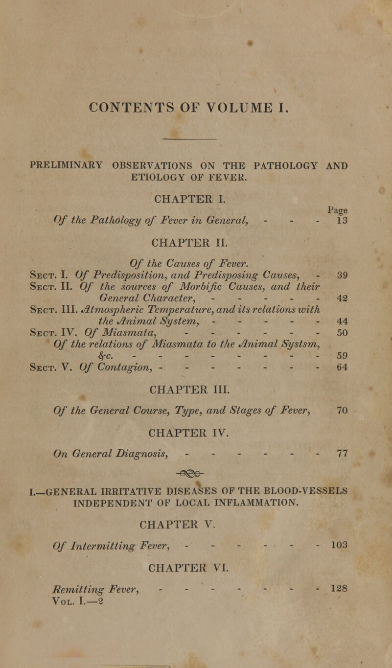CONTENTS OF VOLUME I. PRELIMINARY OBSERVATIONS ON THE PATHOLOGY AND ETIOLOGY OF FEVER. CHAPTER I. Page Of the Pathology of Fever in General, - - - 13 CHAPTER n. Of the Causes of Fever. Sect. I. Of Predisposition, and Predisposing Causes, - 39 Sect. II. Of the sources of Morbific Causes, and their General Character, ----- 42 Sect. \\\. Atmospheric Temperature, and its relations with the Animal System, ----- 44 Sect. IV. Of Miasmata, 50 Of the relations of Miasmata to the Animal Systsm, &rc. - - - 59 Sect. V. Of Contagion, 64 CHAPTER III. Of the General Course, Type, and Stages of Fever, 70 CHAPTER IV. On General Diagnosis, - 77 I GENERAL IRRITATIVE DISEASES OF THE BLOOD-VESSELS INDEPENDENT OF LOCAL INFLAMMATION. CHAPTER V. Of Intermitting Fever, 103 CHAPTER VI. Remitting Fever, 128 Vol. I.—2