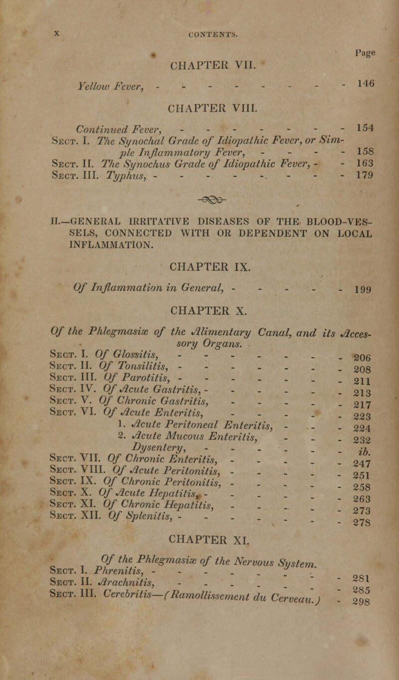 • Page CHAPTER VII. Yellow Fever, -146 CHAPTER VHI. Contimied Fever, - -- - - --154 Sect. I. T/ie Synochal Grade of Idiopathic Fever, or Sim- ple Inflammatory Fever, - - - - 158 Sect. H. 7'Ae Si/nochus Grade of Idiopathic Fever, - - 163 Sect. HI. Typ/ms, - - - - -. - - - 179 II.—GENERAL IRRITATIVE DISEASES OF THE. BLOOD-VES- SELS, CONNECTED WITH OR DEPENDENT ON LOCAL INFLAMMATION. CHAPTER IX. Of Inflammation in General, - - - - - 199 CHAPTER X. Of the Phlegmasia of the Alimentary Canal, and its Acces- sory Organs. Sect. I. Of Glossitis, ---..__ gQg Sect. U. Of Tonsilitis, _ 2O8 Sect. HI. Of Parotitis, - - - - . _ -211 Sect. IV. Of Acute Gastritis, - - - - _ -213 Sect. V. Of Chronic Gastritis, - - - . -217 Sect. VI, Of Acute Enteritis, - . . _ . 223 1. Acute Peritoneal Enteritis, - - . 224 2. Acute Mucous Enteritis, - - _ 232 Dysentery, •! Sect. VII. Of Chronic Enteritis, - - . . _ 247 Sect. VIII. Of Acute Peritonitis, - - . . - 251 Sect. IX. Of Chronic Peritonitis, - - . ona Sect. X. Of Acute Hepatitis,- - - - - ! 263 Sect. XI. Of Chronic Hepatitis, - . . ' o-ro Sect. XII. Of Splenitis, - - . . . \ ' ill CHAPTER XI. Of the Phlegmasise of the Nervous System Sect. I. Phrenitis, - - - . . . ' Sect. II. Arachnitis, - - . . _  -~81 Sect. III. Cerebritis—fRamollissement du Cerveuu.) - 298
