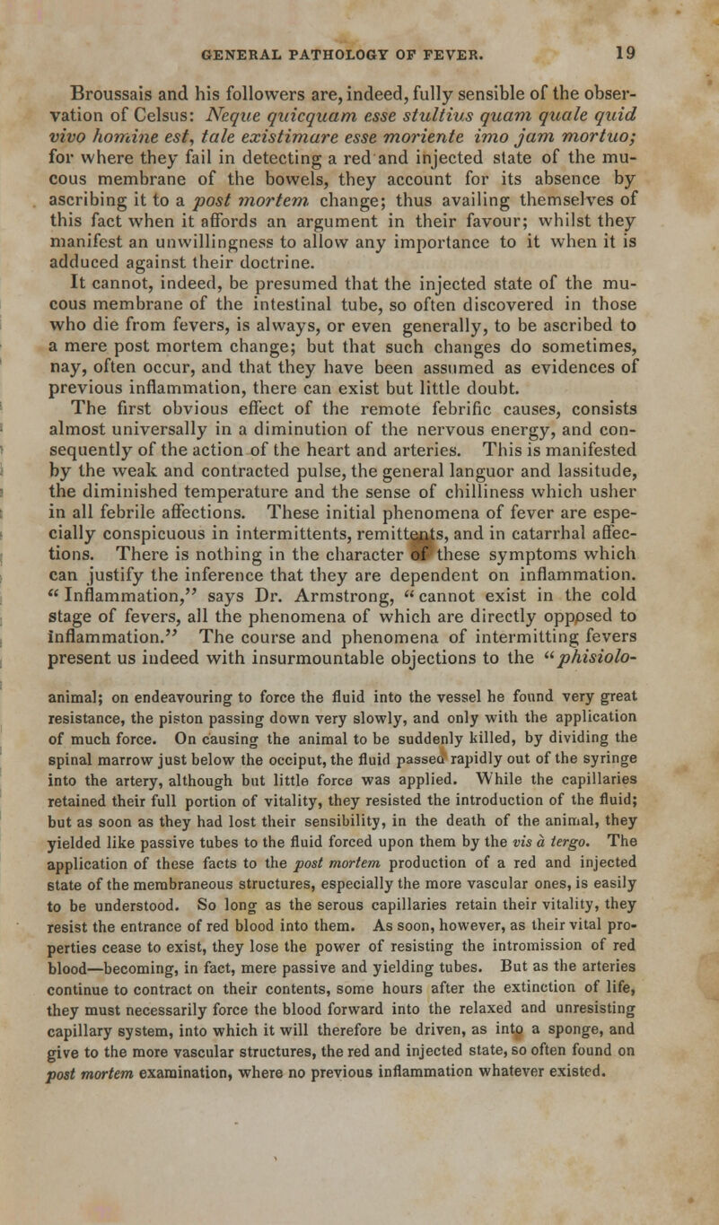 Broussais and his followers are, indeed, fully sensible of the obser- vation of Celsus: Neque qiiicquam esse stultius quam quale quid vivo horrdne est, tale existimare esse moriente imo jam mortuo; for where they fail in detecting a red and injected state of the mu- cous membrane of the bowels, they account for its absence by ascribing it to a post mortem, change; thus availing themselves of this fact when it affords an argument in their favour; whilst they manifest an unwillingness to allow any importance to it when it is adduced against their doctrine. It cannot, indeed, be presumed that the injected state of the mu- cous membrane of the intestinal tube, so often discovered in those who die from fevers, is always, or even generally, to be ascribed to a mere post mortem change; but that such changes do sometimes, nay, often occur, and that they have been assumed as evidences of previous inflammation, there can exist but little doubt. The first obvious effect of the remote febrific causes, consists almost universally in a diminution of the nervous energy, and con- sequently of the action of the heart and arteries. This is manifested by the weak and contracted pulse, the general languor and lassitude, the diminished temperature and the sense of chilliness which usher in all febrile affections. These initial phenomena of fever are espe- cially conspicuous in intermittents, remittents, and in catarrhal affec- tions. There is nothing in the character of these symptoms which can justify the inference that they are dependent on inflammation.  Inflammation,'^ says Dr. Armstrong,  cannot exist in the cold Stage of fevers, all the phenomena of which are directly opppsed to inflammation. The course and phenomena of intermitting fevers present us indeed with insurmountable objections to the ^^ phisiolo- animal; on endeavouring to force the fluid into the vessel he found very great resistance, the piston passing down very slowly, and only with the application of much force. On causing the animal to be suddenly killed, by dividing the spinal marrow just below the occiput, the fluid passed rapidly out of the syringe into the artery, although but little force was applied. While the capillaries retained their full portion of vitality, they resisted the introduction of the fluid; but as soon as they had lost their sensibility, in the death of the animal, they yielded like passive tubes to the fluid forced upon them by the vis a iergo. The application of these facts to the post mortem production of a red and injected state of the membraneous structures, especially the more vascular ones, is easily to be understood. So long as the serous capillaries retain their vitality, they resist the entrance of red blood into them. As soon, however, as their vital pro- perties cease to exist, they lose the power of resisting the intromission of red blood—becoming, in fact, mere passive and yielding tubes. But as the arteries continue to contract on their contents, some hours after the extinction of life, they must necessarily force the blood forward into the relaxed and unresisting capillary system, into which it will therefore be driven, as intp a sponge, and give to the more vascular structures, the red and injected state, so often found on post mortem examination, where no previous inflammation whatever existed.
