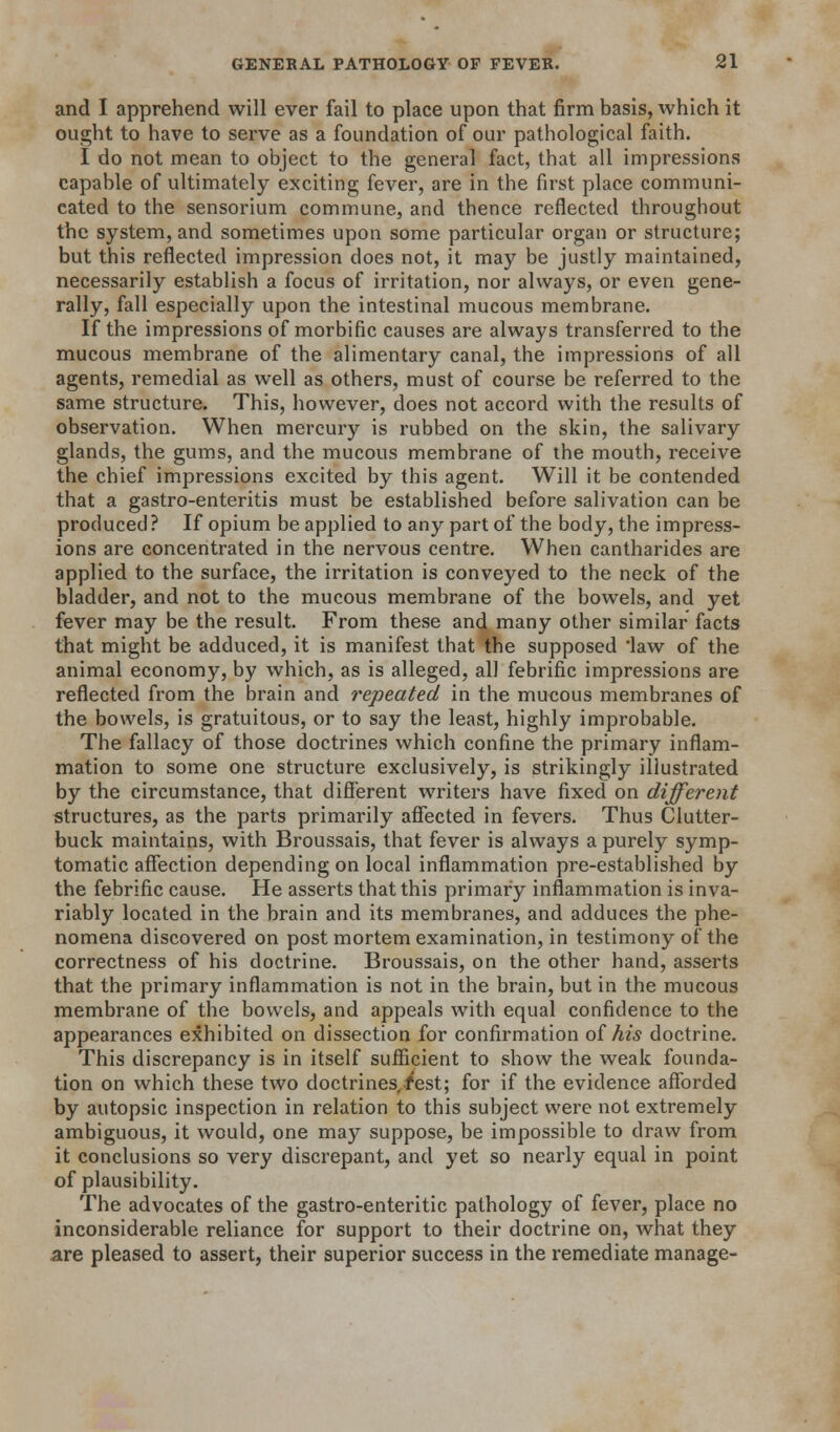 and I apprehend will ever fail to place upon that firm basis, which it ought to have to serve as a foundation of our pathological faith. I do not mean to object to the general fact, that all impressions capable of ultimately exciting fever, are in the first place communi- cated to the sensorium commune, and thence reflected throughout the system, and sometimes upon some particular organ or structure; but this reflected impression does not, it may be justly maintained, necessarily establish a focus of irritation, nor always, or even gene- rally, fall especially upon the intestinal mucous membrane. If the impressions of morbific causes are always transferred to the mucous membrane of the alimentary canal, the impressions of all agents, remedial as well as others, must of course be referred to the same structure. This, however, does not accord with the results of observation. When mercury is rubbed on the skin, the salivary glands, the gums, and the mucous membrane of the mouth, receive the chief impressions excited by this agent. Will it be contended that a gastro-enteritis must be established before salivation can be produced? If opium be applied to any part of the body, the impress- ions are concentrated in the nervous centre. When cantharides are applied to the surface, the irritation is conveyed to the neck of the bladder, and not to the mucous membrane of the bowels, and yet fever may be the result. From these and many other similar facts that might be adduced, it is manifest that the supposed law of the animal economy, by which, as is alleged, all febrific impressions are reflected from the brain and repeated in the mucous membranes of the bowels, is gratuitous, or to say the least, highly improbable. The fallacy of those doctrines which confine the primary inflam- mation to some one structure exclusively, is strikingly illustrated by the circumstance, that difierent writers have fixed on different structures, as the parts primarily affected in fevers. Thus Clutter- buck maintains, with Broussais, that fever is always a purely symp- tomatic affection depending on local inflammation pre-established by the febrific cause. He asserts that this primary inflammation is inva- riably located in the brain and its membranes, and adduces the phe- nomena discovered on post mortem examination, in testimony of the correctness of his doctrine. Broussais, on the other hand, asserts that the primary inflammation is not in the brain, but in the mucous membrane of the bowels, and appeals with equal confidence to the appearances exhibited on dissection for confirmation oihis doctrine. This discrepancy is in itself sufficient to show the weak founda- tion on which these two doctrines.i'est; for if the evidence afforded by autopsic inspection in relation to this subject were not extremely ambiguous, it would, one may suppose, be impossible to draw from it conclusions so very discrepant, and yet so nearly equal in point of plausibility. The advocates of the gastro-enteritic pathology of fever, place no inconsiderable reliance for support to their doctrine on, what they are pleased to assert, their superior success in the remediate manage-