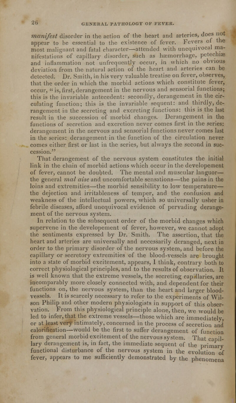 manifest disorder in the action of the heart and arteries, does not appear to be essential to the existence of fever. Fevers oi the most malignant and fatal character—attended with unequivocal ma- nifestations of capillary disorder, such as haemorrhage, petechiae and inflammation not unfrequently occur, in which no obvious deviation from the natural action of the heart and arteries can be detected. Dr. Smith, in his very valuable treatise on fever, observes, that the order in which the morbid actions which constitute fever, occur,  is, first, derangement in the nervous and sensorial functions; this is the invariable antecedent: secondly, derangement in the cir- culating function; this is the invariable sequent: and thirdly, de- rangement in the secreting and excreting functions: this is the last result in the succession of morbid changes. Derangement in the functions of secretion and excretion never comes first in the series: derangement in the nervous and sensorial functions never comes last in the series: derangement in the function of the circulation never comes either first or last in the series, but always the second in suc- cession. That derangement of the nervous system constitutes the initial link in the chain of morbid actions which occur in the developement of fever, cannot be doubted. The mental and muscular languor— the general mal aise and uncomfortable sensations—the pains in the loins and extremities—the morbid sensibility to low temperature— the dejection and irritableness of temper, and the confusion and weakness of the intellectual powers, which so universally usher in febrile diseases, afford unequivocal evidence of pervading derange- ment of the nervous system. In relation to the subsequent order of the morbid changes which supervene in the developement of fever, however, we cannot adopt the sentiments expressed by Dr. Smith. The assertion, that the heart and arteries are universally and necessarily deranged, next in order to the primary disorder of the nervous system, and before the capillary or secretory extremities of the blood-vessels are brought into a state of morbid excitement, appears, 1 think, contrary both to correct physiological principles, and to the results of observation. It is well known that the extreme vessels, the secreting capillaries, are incomparably more closely connected with, and dependent for their functions on, the nervous system, than the heart and larger blood- vessels. It is scarcely necessary to refer to the experiments of Wil- son Philip and other modern physiologists in support of this obser- vation. From this physiological principle alone, then, we would be led to infer, that the extreme vessels—those which are immediately or at least very intimately, concerned in the process of secretion and' calorification—would be the first to suffer derangement of function from general morbid excitement of the nervous system. That capil- lary derangement is, in fact, the immediate sequent of the primary functional disturbance of the nervous system in the evolution of fever, appears to me sufficiently demonstrated by the phenomena