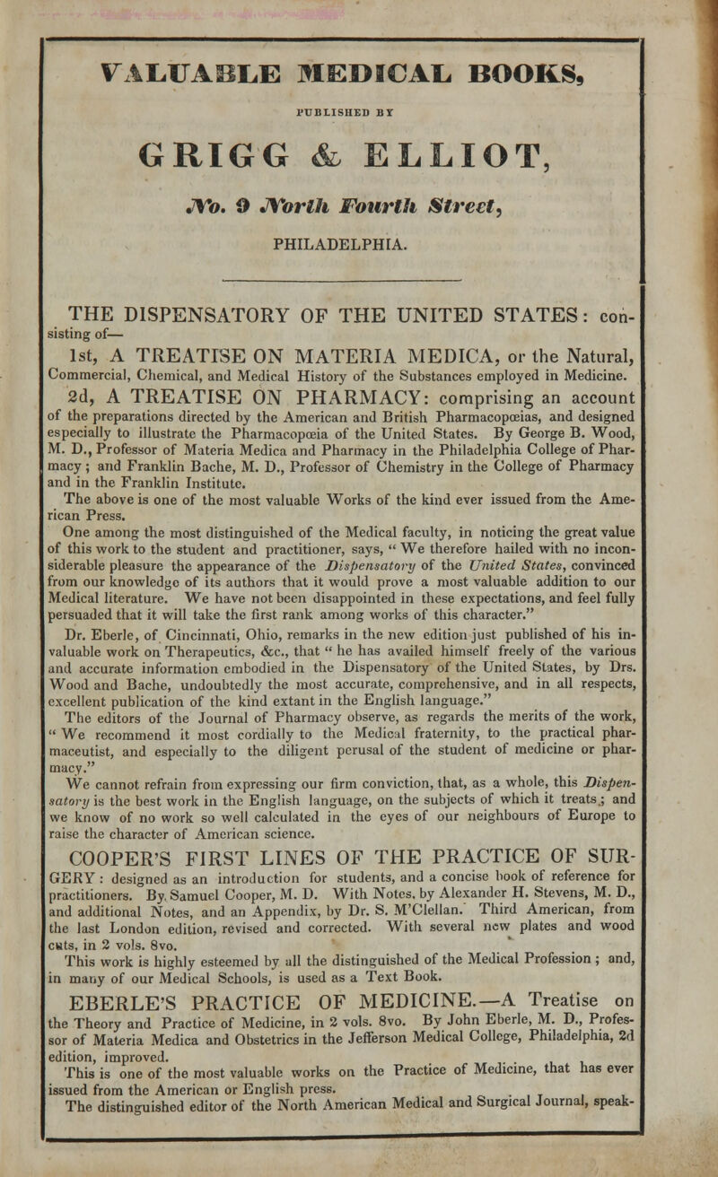 VALUABLE MEDICAL BOOKS, PUBLISHED BY GRIGG & ELLIOT, JYo. 9 Worth Fourth Street, PHILADELPHIA. THE DISPENSATORY OF THE UNITED STATES: con- sisting of— 1st, A TREATISE ON MATERIA MEDICA, or the Natural, Commercial, Chemical, and Medical History of the Substances employed in Medicine. 2d, A TREATISE ON PHARMACY: comprising an account of the preparations directed by the American and British Pharmacopoeias, and designed especially to illustrate the Pharmacopoeia of the United States. By George B. Wood, M. D., Professor of Materia Medica and Pharmacy in the Philadelphia College of Phar- macy ; and Franklin Bache, M. D., Professor of Chemistry in the College of Pharmacy and in the Franklin Institute. The above is one of the most valuable Works of the kind ever issued from the Ame- rican Press. One among the most distinguished of the Medical faculty, in noticing the great value of this work to the student and practitioner, says,  We therefore hailed with no incon- siderable pleasure the appearance of the Dispensatory of the United States, convinced from our knowledge of its authors that it would prove a most valuable addition to our Medical literature. We have not been disappointed in these expectations, and feel fully persuaded that it will take the first rank among works of this character. Dr. Eberle, of Cincinnati, Ohio, remarks in the new edition just published of his in- valuable work on Therapeutics, &c, that  he has availed himself freely of the various and accurate information embodied in the Dispensatory of the United States, by Drs. Wood and Bache, undoubtedly the most accurate, comprehensive, and in all respects, excellent publication of the kind extant in the English language. The editors of the Journal of Pharmacy observe, as regards the merits of the work,  We recommend it most cordially to the Medical fraternity, to the practical phar- maceutist, and especially to the diligent perusal of the student of medicine or phar- macy. We cannot refrain from expressing our firm conviction, that, as a whole, this Dispen- satory is the best work in the English language, on the subjects of which it treats.; and we know of no work so well calculated in the eyes of our neighbours of Europe to raise the character of American science. COOPER'S FIRST LINES OF THE PRACTICE OF SUR- GERY : designed as an introduction for students, and a concise book of reference for practitioners. By. Samuel Cooper, M. D. With Notes, by Alexander H. Stevens, M. D., and additional Notes, and an Appendix, by Dr. S. M'Clellan.' Third American, from the last London edition, revised and corrected. With several new plates and wood cwts, in 2 vols. 8vo. This work is highly esteemed by all the distinguished of the Medical Profession ; and, in many of our Medical Schools, is used as a Text Book. EBERLE'S PRACTICE OF MEDICINE.—A Treatise on the Theory and Practice of Medicine, in 2 vols. 8vo. By John Eberle, M. D., Profes- sor of Materia Medica and Obstetrics in the Jefferson Medical College, Philadelphia, 2d edition, improved. This is one of the most valuable works on the Practice of Medicine, that has ever issued from the American or English press. The distinguished editor of the North American Medical and Surgical Journal, speak-