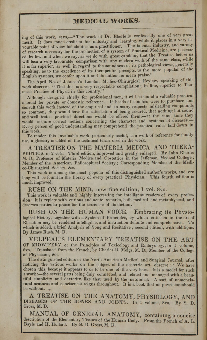 ing of this work, says,— The work of Dr. Eberle is confessedly one of very great merit. It does much credit to his industry and learnipg, while it places m a very fa- vourable point of view his abilities as a practitioner. The talents, industry, and variety of research necessary for the production of a system of Practical Medicine, are possess- ed by few, and when we say, as we do with great candour, that the Treatise before us will bear a very favourable comparison with any modern work of the same class, while it is far superior, as well in regard to the soundness of its pathological views, generally speaking, as to the excellence of its therapeutic precepts, to the ^more popular of the English systems, wc confer upon it and its author no mean praise. The April No. of Johnson's London Medico-Chirurgical Review, speaking of_tlns work observes,  That this is a very respectable compilation; in fine, superior to Tho- mas's Practice of Physic in this country. Although designed chiefly for professional men, it will be found a valuable practical manual for private or domestic reference. If heads of families were to purchase and consult this work instead of the empirical and in many respects misleading compounds so common, they would have the satisfaction of being assured, that nothing but sound and well tested practical directions would be offered them,—at the same time they would acquire correct notions concerning the character and systems of diseases.— Every person of good understanding may comprehend the practical rules laid down in this work. To render this invaluable work particularly useful, as a work of reference for family use, a glossary is added of the technical terms used in the work. A TREATISE ON THE MATERIA MEDICA AND THERA- PEUTICS, in 2 vols. Third edition, improved and greatly enlarged. By John Eberle, M. D., Professor of Materia Medica and Obstetrics in the Jefferson Medical College ; Member of the American Philosophical Society; Corresponding Member of the Medi- co-Chirurgical Society, &c. This work is among the most popular of this distinguished author's works, and ere long will be found in the library of every practical Physician. This fourth edition is much improved. RUSH ON THE MIND, new fine edition, 1 vol. 8vo. This work is valuable and highly interesting for intelligent readers of every profes- sion : it is replete with curious and acute remarks, both medical and metaphysical, and deserves particular praise for the terseness of its diction. RUSH ON THE HUMAN VOICE. Embracing its Physio- logical History, together with a System of Principles, by which criticism in the art of Elocution may be rendered intelligible, and instruction definite and comprehensive. To which is added, a brief Analysis of Song and Recitative ; second edition, with additions. By James Rush, M. D. VELPEAU'S ELEMENTARY TREATISE ON THE ART OF MIDWIFERY, or the Principles of Toxicology and Embryology, in 1 volume, 8vo. Translated from the French, by Charles D. Meigs, M. D., Member of the College of Physicians, &c. The distinguished editors of the North American Medical and Surgical Journal, after noticing the various works on the subject of the obstetric art, observe :  We have chosen this, because it appears to us to be one of the very best. It is a model for such a work:—the several parts being duly connected, and related and managed with a beau- tiful simplicity and dexterity, like that used by the naturalist. A sort of nomencla- tural neatness and conciseness reigns throughout. It is a book that no physician should be without. * A TREATISE ON THE ANATOMY, PHYSIOLOGY, AND DISEASES OF THE BONES AND JOINTS. In 1 volume, 8vo. By S D Gross, M. D. ' MANUAL OF GENERAL ANATOMY, containing a concise description of the Elementary Tissues of the Human Body. From the French of A L Bayle and H. Hollard. By S. D. Gross, M. D.