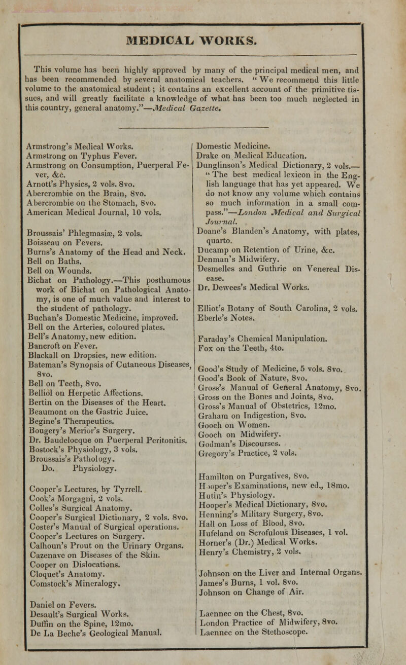 This volume has been highly approved by many of the principal medical men, and has been recommended by several anatomical teachers.  We recommend this little volume to the anatomical student; it contains an excellent account of the primitive tis- sues, and will greatly facilitate a knowledge of what has been too much neglected in this country, general anatomy.—Medical Gazette. Armstrong's Medical Works. Armstrong on Typhus Fever. Armstrong on Consumption, Puerperal Fe- ver, &c. Arnott's Physics, 2 vols. 8vo. Abercrombie on the Brain, 8vo. Abercrombie on the Stomach, 8vo. American Medical Journal, 10 vols. Broussais' Phlegmasia?, 2 vols. Boisseau on Fevers. Burns's Anatomy of the Head and Neck. Bell on Baths. Bell on Wounds. Bichat on Pathology.—This posthumous work of Bichat on Pathological Anato- my, is one of much value and interest to the student of pathology. Buchan's Domestic Medicine, improved. Bell on the Arteries, coloured plates. Bell's Anatomy, new edition. Bancroft on Fever. Blackall on Dropsies, new edition. Bateman's Synopsis of Cutaneous Diseases, 8vo. Bell on Teeth, 8vo. Belliol on Herpetic Affections. Bertin on the Diseases of the Heart. Beaumont on the Gastric Juice. Begine's Therapeutics. Bougery's Merior's Surgery. Dr. Baudelocque on Puerperal Peritonitis. Bostock's Physiology, 3 vols. Broussais's Pathology. Do. Physiology. Cooper's Lectures, by Tyrrell. Cook's Morgagni, 2 vols. Colles's Surgical Anatomy. Cooper's Surgical Dictionary, 2 vols. 8vo. Coster's Manual of Surgical operations. Cooper's Lectures on Surgery. Calhoun's Prout on the Urinary Organs. Cazenave on Diseases of the Skin. Cooper on Dislocations. Cloquet's Anatomy. Comstock's Mineralogy. Daniel on Fevers. Desault's Surgical Works. Duffin on the Spine, 12mo. De La Beche's Geological Manual. Domestic Medicine. Drake on Medical Education. Dunglinson's Medical Dictionary, 2 vols.—  The best medical lexicon in the Eng- lish language that has yet appeared. We do not know any volume which contains so much information in a small com- pass.—London Medical and Surgical Journal. Doane's Blanden's Anatomy, with plates, quarto. Ducamp on Retention of Urine, &c. Denman's Midwifery. Desmelles and Guthrie on Venereal Dis- ease. Dr. Dewees's Medical Works. Elliot's Botany of South Carolina, 2 vols. Eberle's Notes. Faraday's Chemical Manipulation. Fox on the Teeth, 4to. Good's Study of Medicine, 5 vols. 8vo. Good's Book of Nature, 8vo. Gross's Manual of General Anatomy, 8vo. Gross on the Bones and Joints, 8vo. Gross's Manual of Obstetrics, 12mo. Graham on Indigestion, Svo. Gooch on Women. Gooch on Midwifery. Godman's Discourses. Gregory's Practice, 2 vols. Hamilton on Purgatives, Svo. Hooper's Examinations, new ed., 18mo. Hutin's Physiology. Hooper's Medical Dictionary, 8vo. Henning's Military Surgery, Svo. Hall on Loss of Blood, 8vo. Hufeland on Scrofulous Diseases, 1 vol. Horner's (Dr.) Medical Works. Henry's Chemistry, 2 vols. Johnson on the Liver and Internal Organs. James's Burns, 1 vol. 8vo. Johnson on Change of Air. Laennec on the Chest, 8vo. London Practice of Midwifery, 8vo. Laennec on the Stethoscope. .