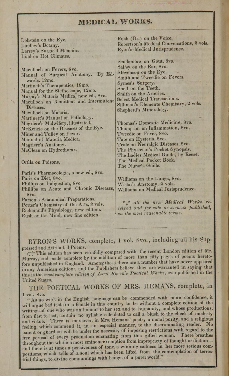 Lobsteiu on the Eye. Lindley's Botany. Larrey's Surgical Memoirs. Lincl on Hot Climates. Maculloch on Fevers, 8vo. Manual of Surgical Anatomy. By Ed- wards. 12mo. Martinett's Therapeutics, 18mo. Manual for the Stethoscope, 12mo. Murray's Materia Medica, new ed., 8vo. Maculloch on Remittent and Intermittent Diseases. Maculloch on Malaria. Martinett's Manual of Pathology. Magriere's Midwifery, illustrated. McKenzie on the Diseases of the Eye. Miner and Tulley on Fever. Manual of Materia Medica. Magriere's Anatomy. McClean on Hydrothorax. Orfila on Poisons. Paris's Pharmacologia, anew ed., 8vo. Paris on Diet, 8vo. Phillips on Indigestion, 8vo. Phillips on Acute and Chronic Diseases, 8vo. Parson's Anatomical Preparations. Porter's Chemistry of the Arts, 2 vols. Richerand's Physiology, new edition. Rush on the Mind, new fine edition. Rush (Dr.) on the Voice. Robertson's Medical Conversations, 2 vols. Ryan's Medical Jurisprudence. Scudcmore on Gout, 8vo. Saifsy on the Ear, 8vo. Stevenson on the Eye. Smith and Tweedie on Fevers. Symes's Surgery. Snell on the Teeth. Smith on the Arteries. Select Medical Transactions. Silliman's Elements Chemistry, 2 vols. Shepherd's Mineralogy. Thomas's Domestic Medicine, 8vo. Thompson on Inflammation, 8vo. Tweedie on Fever, 8vo. Tate on Hysteria, 8vo. Teale on Neuralgic Diseases, 8vo. The Physician's Pocket Synopsis. The Ladies Medical Guide, by Reese. The Medical Pocket Book. The Nurse's Guide. Williams on the Lungs, 8vo. Wistar's Anatomy, 2 vols. Williams on Medical Jurisprudence. *m* Jill the new Medical Works re- ceived and for sale as soon as published, on the most reasonable terms. BYRON'S WORKS, complete, 1 vol. 8vo., including all his Sup- pressed and Attributed Poems. rrj- This edition has been carefully compared with the recent London edition of Mr. Murray, and made complete by the addition of more than fifty pages of poems hereto- fore unpublished in England. Among these there are a number that have never appeared in any American edition; and the Publishers believe they are warranted in saying that this is the most complete edition of Lord Byron's Poetical Works, ever published in the United States. THE POETICAL WORKS OF MRS. HEMANS, complete, in As no work in the English language can be commended with more confidence, it wilUr<rue bad taste in a female in this country to be without a complete edition of the writings of one who was an honour to her sex and to humanity, and whose productions, from first to last, contain no syllable calculated to call a blush to the cheek of modesty and virtue. There is, moreover, in Mrs. Hemans' poetry a moral purity, and a religious feelin* which commend it, in an especial manner, to the discriminating reader. No parent'or uardian will be under the necessity of imposing restrictions with regard to the free perusal of every production emanating from this gifted woman. There breathes throughout the whole a most eminent exemption from impropriety of thought or diction— and there is at times a pensiveness of tone, a winning sadness in her more serious com- positions, which tells of a soul which has been lifted from the contemplation of terres- trial things, to divine communings with beings of a purer world.