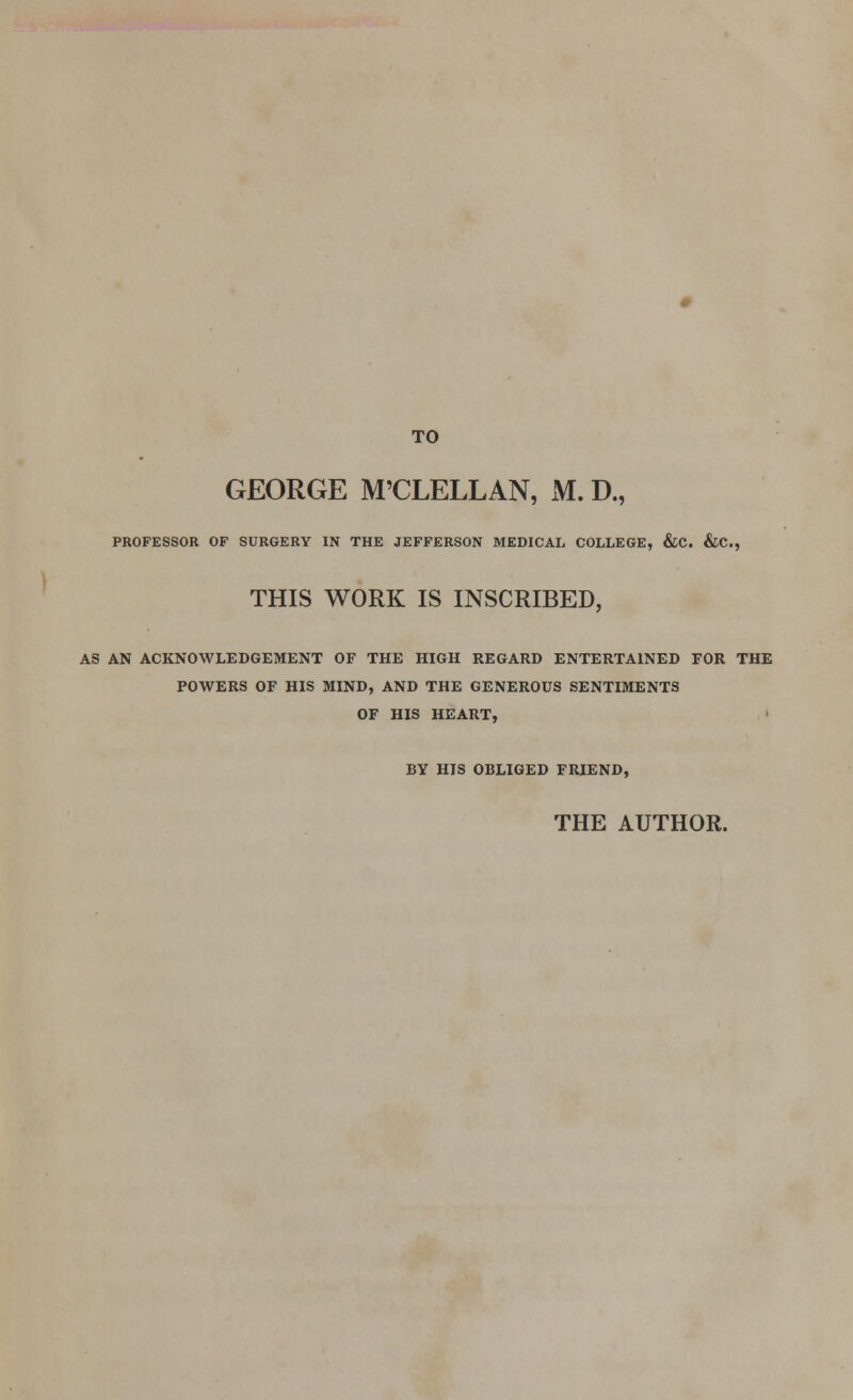 TO GEORGE M'CLELLAN, M. D., PROFESSOR OF SURGERY IN THE JEFFERSON MEDICAL COLLEGE, &C. &C, THIS WORK IS INSCRIBED, AS AN ACKNOWLEDGEMENT OF THE HIGH REGARD ENTERTAINED FOR THE POWERS OF HIS MIND, AND THE GENEROUS SENTIMENTS OF HIS HEART, BY HIS OBLIGED FRIEND, THE AUTHOR.