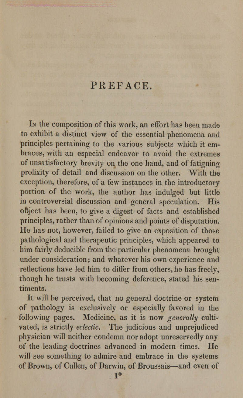 PREFACE. In the composition of this work, an effort has been made to exhibit a distinct view of the essential phenomena and principles pertaining to the various subjects which it em- braces, with an especial endeavor to avoid the extremes of unsatisfactory brevity on the one hand, and of fatiguing prolixity of detail and discussion on the other. With the exception, therefore, of a few instances in the introductory portion of the work, the author has indulged but little in controversial discussion and general speculation. His object has been, to give a digest of facts and established principles, rather than of opinions and points of disputation. He has not, however, failed to give an exposition of those pathological and therapeutic principles, which appeared to him fairly deducible from the particular phenomena brought under consideration; and whatever his own experience and reflections have led him to differ from others, he has freely, though he trusts with becoming deference, stated his sen- timents. It will be perceived, that no general doctrine or system of pathology is exclusively or especially favored in the following pages. Medicine, as it is now generally culti- vated, is strictly eclectic. The judicious and unprejudiced physician will neither condemn nor adopt unreservedly any of the leading doctrines advanced in modern times. He will see something to admire and embrace in the systems of Brown, of Cullen, of Darwin, of Broussais—and even of 1*