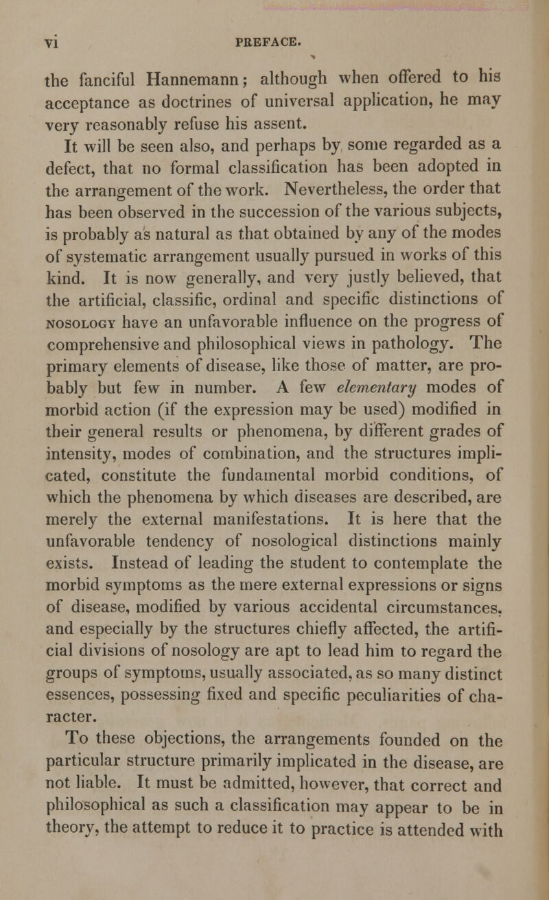 the fanciful Hannemann; although when offered to his acceptance as doctrines of universal application, he may very reasonably refuse his assent. It will be seen also, and perhaps by some regarded as a defect, that no formal classification has been adopted in the arrangement of the work. Nevertheless, the order that has been observed in the succession of the various subjects, is probably as natural as that obtained by any of the modes of systematic arrangement usually pursued in works of this kind. It is now generally, and very justly believed, that the artificial, classific, ordinal and specific distinctions of nosology have an unfavorable influence on the progress of comprehensive and philosophical views in pathology. The primary elements of disease, like those of matter, are pro- bably but few in number. A few elementary modes of morbid action (if the expression may be used) modified in their general results or phenomena, by different grades of intensity, modes of combination, and the structures impli- cated, constitute the fundamental morbid conditions, of which the phenomena by which diseases are described, are merely the external manifestations. It is here that the unfavorable tendency of nosological distinctions mainly exists. Instead of leading the student to contemplate the morbid symptoms as the mere external expressions or signs of disease, modified by various accidental circumstances, and especially by the structures chiefly affected, the artifi- cial divisions of nosology are apt to lead him to regard the groups of symptoms, usually associated, as so many distinct essences, possessing fixed and specific peculiarities of cha- racter. To these objections, the arrangements founded on the particular structure primarily implicated in the disease, are not liable. It must be admitted, however, that correct and philosophical as such a classification may appear to be in theory, the attempt to reduce it to practice is attended with