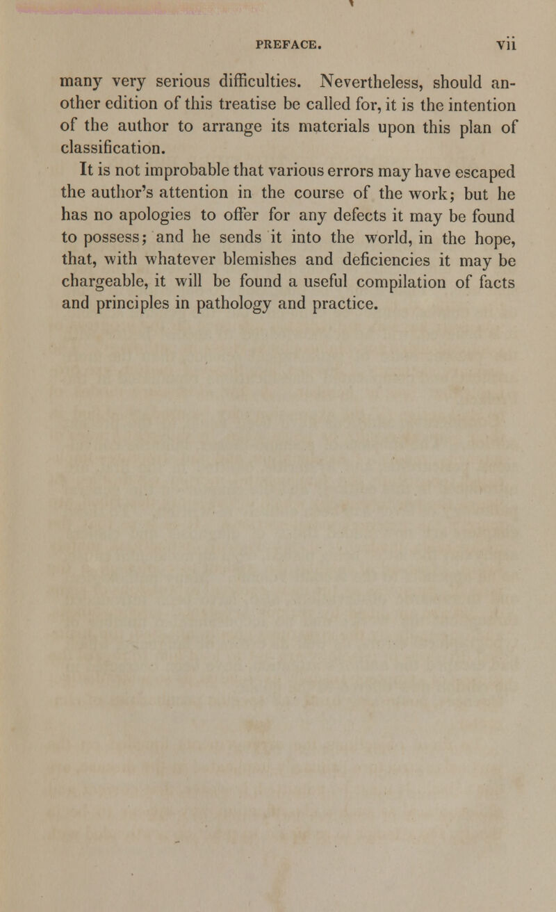 many very serious difficulties. Nevertheless, should an- other edition of this treatise be called for, it is the intention of the author to arrange its materials upon this plan of classification. It is not improbable that various errors may have escaped the author's attention in the course of the work; but he has no apologies to offer for any defects it may be found to possess; and he sends it into the world, in the hope, that, with whatever blemishes and deficiencies it may be chargeable, it will be found a useful compilation of facts and principles in pathology and practice.