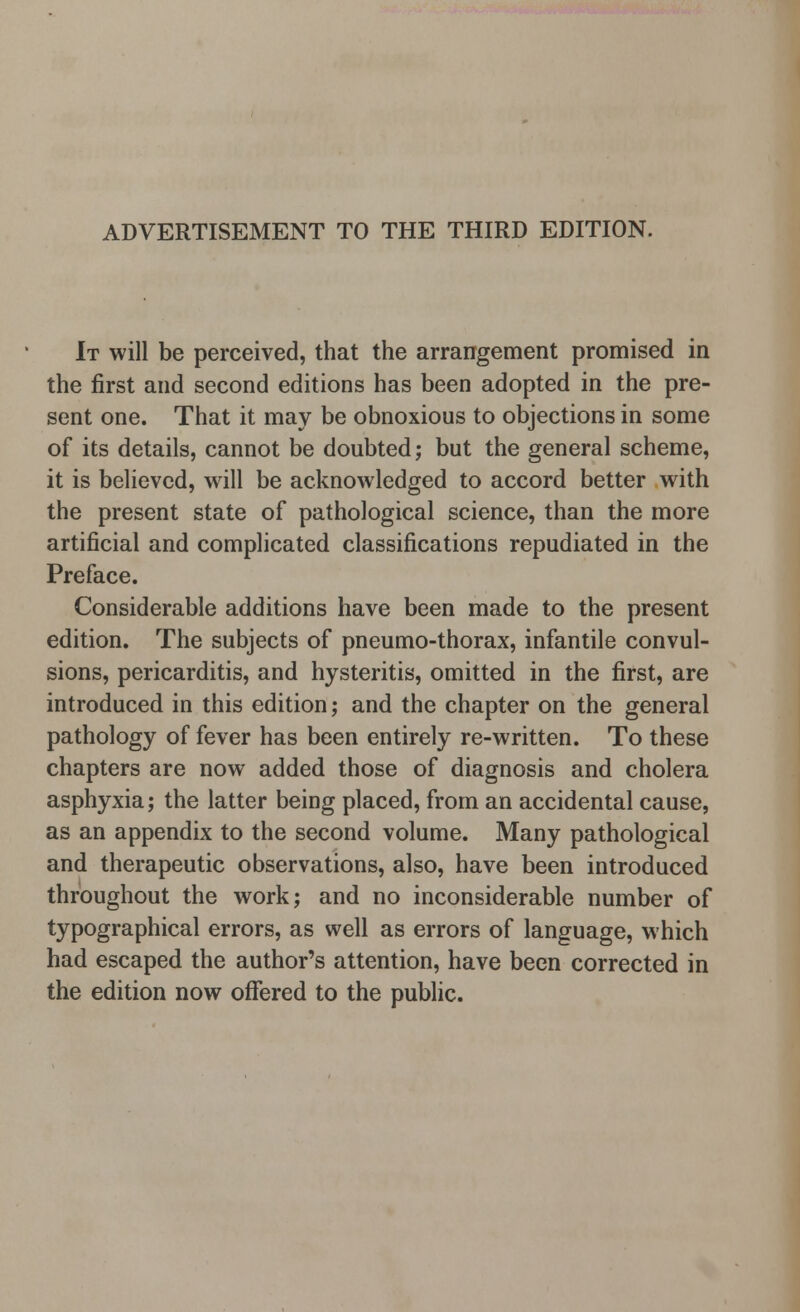 ADVERTISEMENT TO THE THIRD EDITION. It will be perceived, that the arrangement promised in the first and second editions has been adopted in the pre- sent one. That it may be obnoxious to objections in some of its details, cannot be doubted; but the general scheme, it is believed, will be acknowledged to accord better with the present state of pathological science, than the more artificial and complicated classifications repudiated in the Preface. Considerable additions have been made to the present edition. The subjects of pneumo-thorax, infantile convul- sions, pericarditis, and hysteritis, omitted in the first, are introduced in this edition; and the chapter on the general pathology of fever has been entirely re-written. To these chapters are now added those of diagnosis and cholera asphyxia; the latter being placed, from an accidental cause, as an appendix to the second volume. Many pathological and therapeutic observations, also, have been introduced throughout the work; and no inconsiderable number of typographical errors, as well as errors of language, which had escaped the author's attention, have been corrected in the edition now offered to the public.