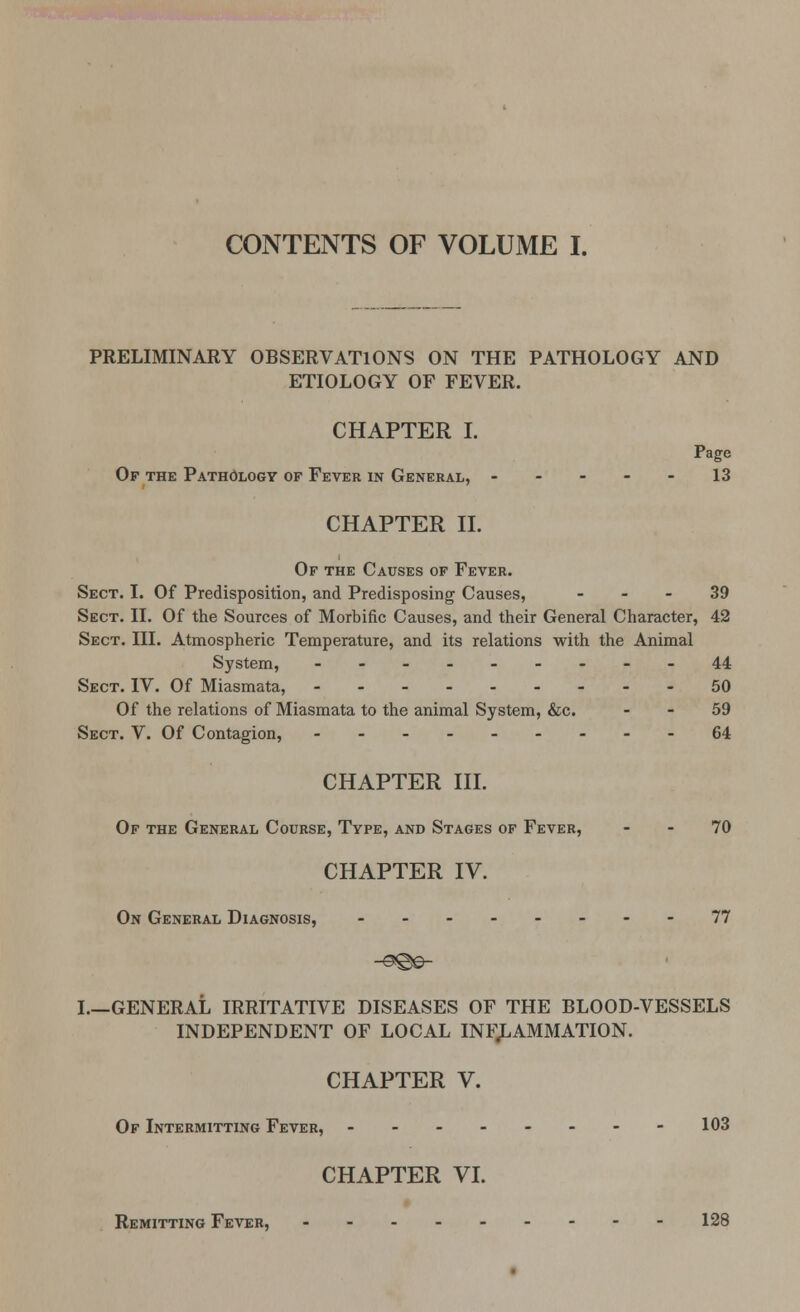 CONTENTS OF VOLUME I. PRELIMINARY OBSERVATIONS ON THE PATHOLOGY AND ETIOLOGY OF FEVER. CHAPTER I. Page Of the Pathology of Fever in General, 13 CHAPTER II. Of the Causes of Fever. Sect. I. Of Predisposition, and Predisposing Causes, 39 Sect. II. Of the Sources of Morbific Causes, and their General Character, 42 Sect. III. Atmospheric Temperature, and its relations with the Animal System, --------- 44 Sect. IV. Of Miasmata, 50 Of the relations of Miasmata to the animal System, &c. 59 Sect. V. Of Contagion, 64 CHAPTER III. Of the General Course, Type, and Stages of Fever, 70 CHAPTER IV. On General Diagnosis, --------77 I.—GENERAL IRRITATIVE DISEASES OF THE BLOOD-VESSELS INDEPENDENT OF LOCAL INFLAMMATION. CHAPTER V. Of Intermitting Fever, -------- 103 CHAPTER VI. Remitting Fever, 128