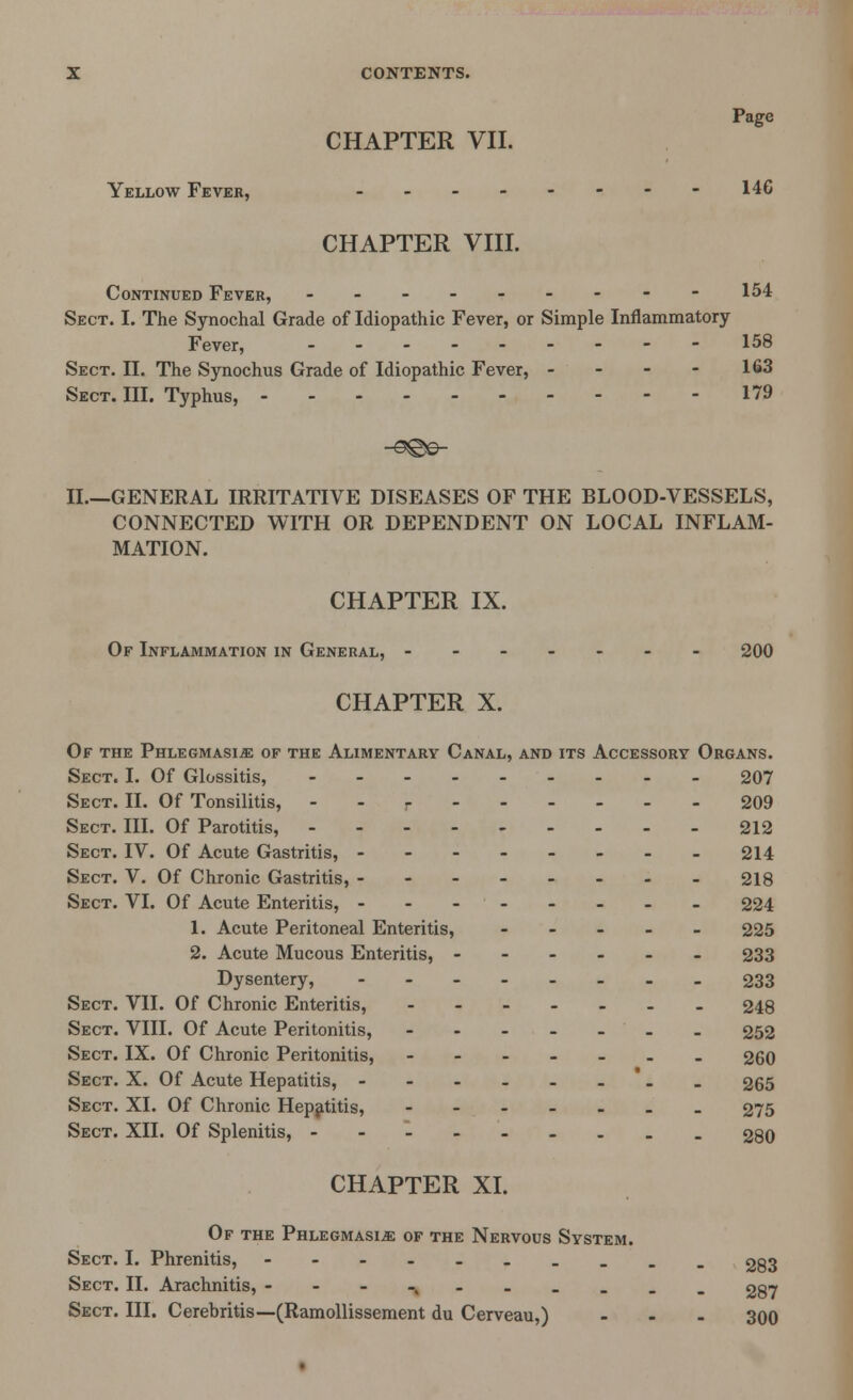 Page CHAPTER VII. Yellow Fever, - - - - - - - - 146 CHAPTER VIII. Continued Fever, --------- 154 Sect. I. The Synochal Grade of Idiopathic Fever, or Simple Inflammatory- Fever, 158 Sect. II. The Synochus Grade of Idiopathic Fever, - - - - 163 Sect. III. Typhus, 179 II—GENERAL IRRITATIVE DISEASES OF THE BLOOD-VESSELS, CONNECTED WITH OR DEPENDENT ON LOCAL INFLAM- MATION. CHAPTER IX. Of Inflammation in General, ------- 200 CHAPTER X. Of the Phlegmasia of the Alimentary Canal, and its Accessory Organs. Sect. I. Of Glossitis, 207 Sect. II. Of Tonsilitis, - - - 209 Sect. III. Of Parotitis, 212 Sect. IV. Of Acute Gastritis, 214 Sect. V. Of Chronic Gastritis, 218 Sect. VI. Of Acute Enteritis, - - -- - - - - 224 1. Acute Peritoneal Enteritis, ----- 225 2. Acute Mucous Enteritis, ------ 233 Dysentery, 233 Sect. VII. Of Chronic Enteritis, 248 Sect. VIII. Of Acute Peritonitis, - - - - - - - 252 Sect. IX. Of Chronic Peritonitis, ------- 260 Sect. X. Of Acute Hepatitis, -------- 265 Sect. XL Of Chronic Hepatitis, ------- 275 Sect. XII. Of Splenitis, -.__ 280 CHAPTER XI. Of the Phlegmasia of the Nervous System. Sect. I. Phrenitis, 283 Sect. II. Arachnitis, ---•>---.__ 287 Sect. III. Cerebritis—(Ramollissement du Cerveau,) ... 300