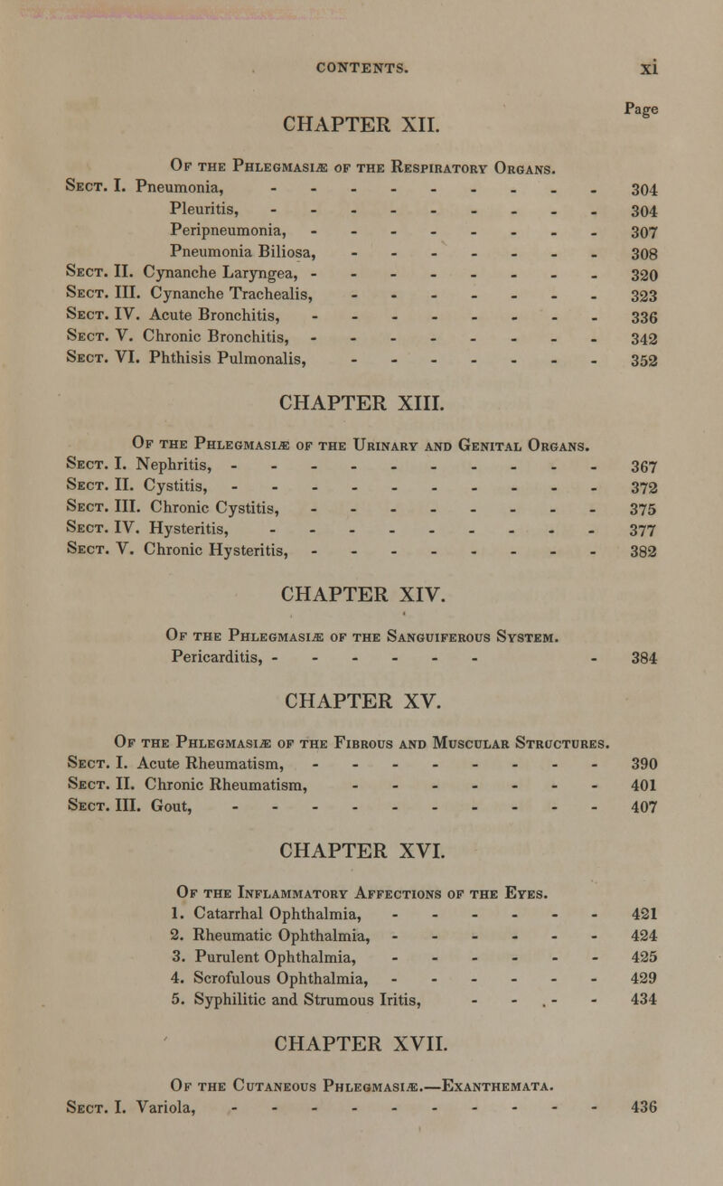 CHAPTER XII. Of the Phlegmasia of the Respiratory Organs. Sect. I. Pneumonia, --..._.._ 304 Pleuritis, - - - - 304 Peripneumonia, --.-.... 307 Pneumonia Biliosa, _______ 308 Sect. II. Cynanche Laryngea, -------- 320 Sect. III. Cynanche Trachealis, _______ 333 Sect. IV. Acute Bronchitis, ---.____ 336 Sect. V. Chronic Bronchitis, - _ _ 342 Sect. VI. Phthisis Pulmonalis, 352 CHAPTER XIII. Of the Phlegmasia of the Urinary and Genital Organs. Sect. I. Nephritis, 367 Sect. II. Cystitis, 372 Sect. III. Chronic Cystitis, 375 Sect. IV. Hysteritis, 377 Sect. V. Chronic Hysteritis, 382 CHAPTER XIV. Of the Phlegmasia of the Sanguiferous System. Pericarditis, - 384 CHAPTER XV. Of the Phlegmasia of the Fibrous and Muscular Structures. Sect. I. Acute Rheumatism, -------- 390 Sect. II. Chronic Rheumatism, ------- 401 Sect. III. Gout, 407 CHAPTER XVI. Of the Inflammatory Affections of the Eyes. 1. Catarrhal Ophthalmia, - - - - - - 421 2. Rheumatic Ophthalmia, ------ 424 3. Purulent Ophthalmia, ------ 425 4. Scrofulous Ophthalmia, 429 5. Syphilitic and Strumous Iritis, - - . - - 434 CHAPTER XVII. Of the Cutaneous Phlegmasia.—Exanthemata. Sect. I. Variola, 436