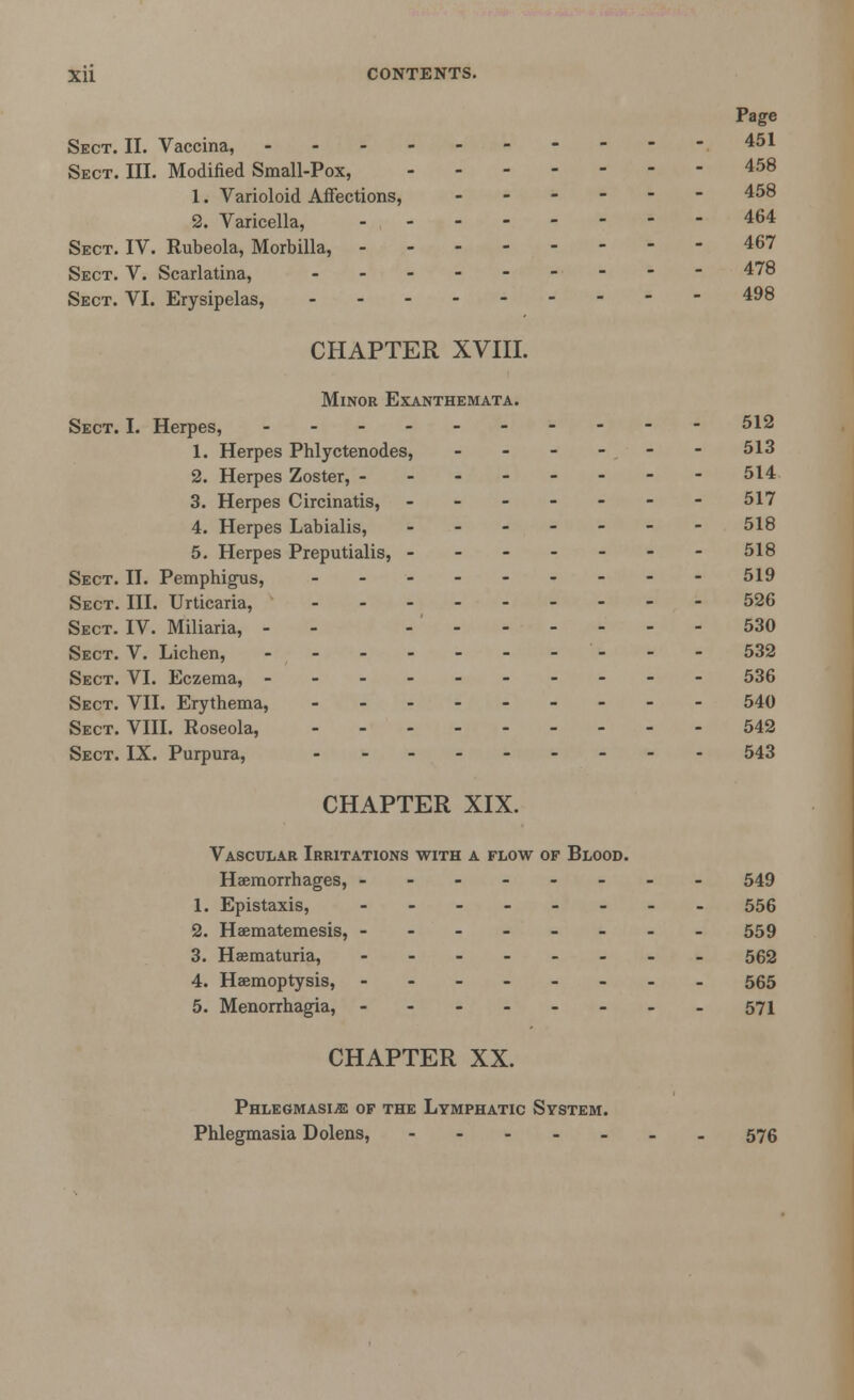 Page Sect. II. Vaccina, ----451 Sect. III. Modified Small-Pox, 458 1. Varioloid Affections, ..---- 458 2. Varicella, 464 Sect. IV. Rubeola, Morbilla, 467 Sect. V. Scarlatina, 478 Sect. VI. Erysipelas, 498 CHAPTER XVIII. Minor Exanthemata. Sect. I. Herpes, 512 1. Herpes Phlyctenodes, - - - -- - 513 2. Herpes Zoster, 514 3. Herpes Circinatis, ------- 517 4. Herpes Labialis, ------- 518 5. Herpes Preputialis, ------- 518 Sect. II. Pemphigus, - - - - - - - - - 519 Sect. III. Urticaria, 526 Sect. IV. Miliaria, - - - ' 530 Sect. V. Lichen, ---------- 532 Sect. VI. Eczema, ---------- 536 Sect. VII. Erythema, 540 Sect. VIII. Roseola, 542 Sect. IX. Purpura, .-.__---. 543 CHAPTER XIX. Vascular Irritations with a flow of Blood. Haemorrhages, -------- 549 1. Epistaxis, -------- 556 2. Heematemesis, -------- 559 3. Hematuria, -------- 562 4. Haemoptysis, -------- 565 5. Menorrhagia, ---571 CHAPTER XX. Phlegmasia of the Lymphatic System. Phlegmasia Dolens, 576