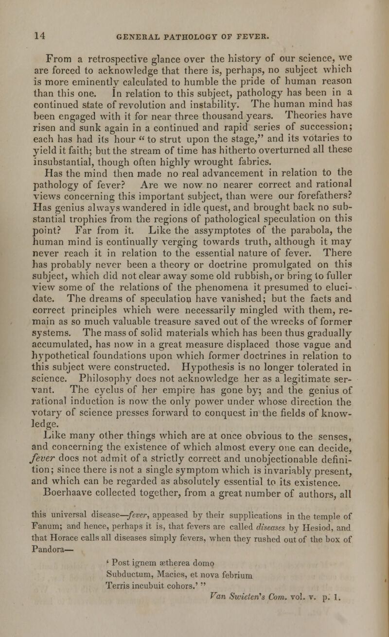 From a retrospective glance over the history of our science, we are forced to acknowledge that there is, perhaps, no subject which is more eminently calculated to humble the pride of human reason than this one. In relation to this subject, pathology has been in a continued state of revolution and instability. The human mind has been engaged with it for near three thousand years. Theories have risen and sunk again in a continued and rapid series of succession; each has had its hour to strut upon the stage, and its votaries to yield it faith; but the stream of time has hitherto overturned all these insubstantial, though often highly wrought fabrics. Has the mind then made no real advancement in relation to the pathology of fever? Are we now no nearer correct and rational views concerning this important subject, than were our forefathers? Has genius always wandered in idle quest, and brought back no sub- stantial trophies from the regions of pathological speculation on this point? Far from it. Like the assymptotes of the parabola, the human mind is continually verging towards truth, although it may never reach it in relation to the essential nature of fever. There has probably never been a theory or doctrine promulgated on this subject, which did not clear away some old rubbish, or bring to fuller view some of the relations of the phenomena it presumed to eluci- date. The dreams of speculation have vanished; but the facts and correct principles which were necessarily mingled with them, re- main as so much valuable treasure saved out of the wrecks of former systems. The mass of solid materials which has been thus gradually accumulated, has now in a great measure displaced those vague and hypothetical foundations upon which former doctrines in relation to this subject were constructed. Hypothesis is no longer tolerated in science. Philosophy does not acknowledge her as a legitimate ser- vant. The cyclus of her empire has gone by; and the genius of rational induction is now the only power under whose direction the votary of science presses forward to conquest in the fields of know- ledge. Like many other things which are at once obvious to the senses, and concerning the existence of which almost every one can decide, fever does not admit of a strictly correct and unobjectionable defini- tion; since there is not a single symptom which is invariably present, and which can be regarded as absolutely essential to its existence. Boerhaave collected together, from a great number of authors, all this universal disease—-fever, appeased by their supplications in the temple of Fanum; and hence, perhaps it is, that fevers are called diseases by Hesiod, and that Horace calls all diseases simply fevers, when they rushed out of the box of Pandora— ' Post ignem aetherea domo Subductum, Macies, et nova febrium Terris incubuit cohors.'?' Van Swieterts Com. vol. v. p. 1.