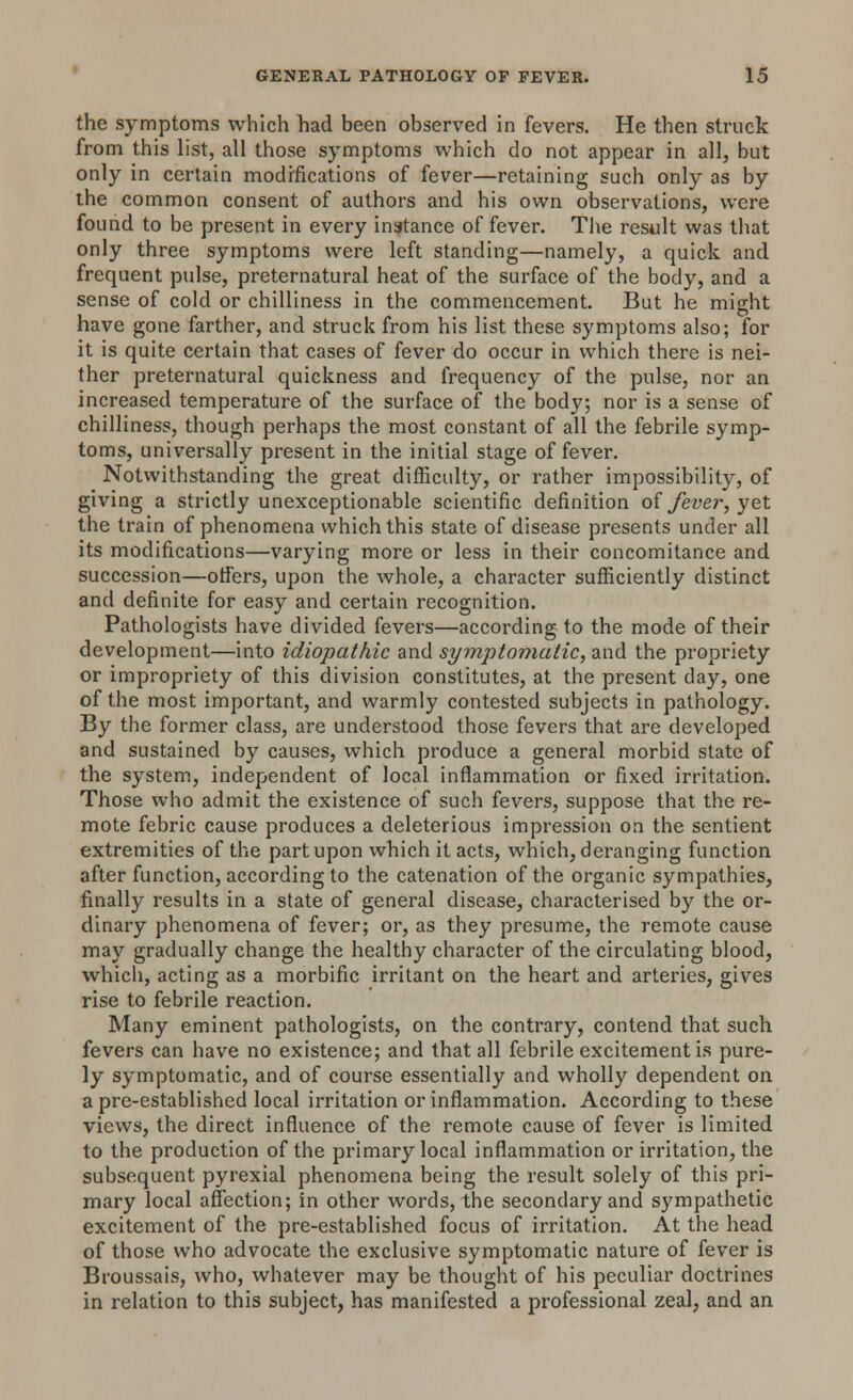 the symptoms which had been observed in fevers. He then struck from this list, all those symptoms which do not appear in all, but only in certain modifications of fever—retaining such only as by the common consent of authors and his own observations, were found to be present in every instance of fever. The result was that only three symptoms were left standing—namely, a quick and frequent pulse, preternatural heat of the surface of the body, and a sense of cold or chilliness in the commencement. But he might have gone farther, and struck from his list these symptoms also; for it is quite certain that cases of fever do occur in which there is nei- ther preternatural quickness and frequency of the pulse, nor an increased temperature of the surface of the body; nor is a sense of chilliness, though perhaps the most constant of all the febrile symp- toms, universally present in the initial stage of fever. Notwithstanding the great difficulty, or rather impossibility, of giving a strictly unexceptionable scientific definition of fever, yet the train of phenomena which this state of disease presents under all its modifications—varying more or less in their concomitance and succession—offers, upon the whole, a character sufficiently distinct and definite for easy and certain recognition. Pathologists have divided fevers—according to the mode of their development—into idiopathic and symptomatic, and the propriety or impropriety of this division constitutes, at the present day, one of the most important, and warmly contested subjects in pathology. By the former class, are understood those fevers that are developed and sustained by causes, which produce a general morbid state of the system, independent of local inflammation or fixed irritation. Those who admit the existence of such fevers, suppose that the re- mote febric cause produces a deleterious impression on the sentient extremities of the part upon which it acts, which, deranging function after function, according to the catenation of the organic sympathies, finally results in a state of general disease, characterised by the or- dinary phenomena of fever; or, as they presume, the remote cause may gradually change the healthy character of the circulating blood, which, acting as a morbific irritant on the heart and arteries, gives rise to febrile reaction. Many eminent pathologists, on the contrary, contend that such fevers can have no existence; and that all febrile excitement is pure- ly symptomatic, and of course essentially and wholly dependent on a pre-established local irritation or inflammation. According to these views, the direct influence of the remote cause of fever is limited to the production of the primary local inflammation or irritation, the subsequent pyrexial phenomena being the result solely of this pri- mary local affection; in other words, the secondary and sympathetic excitement of the pre-established focus of irritation. At the head of those who advocate the exclusive symptomatic nature of fever is Broussais, who, whatever may be thought of his peculiar doctrines in relation to this subject, has manifested a professional zeal, and an