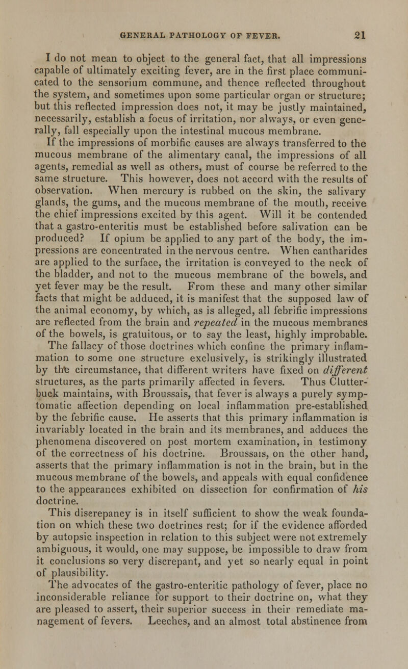 I do not mean to object to the general fact, that all impressions capable of ultimately exciting fever, are in the first place communi- cated to the sensorium commune, and thence reflected throughout the system, and sometimes upon some particular organ or structure; but this reflected impression does not, it may be justly maintained, necessarily, establish a focus of irritation, nor always, or even gene- rally, fall especially upon the intestinal mucous membrane. If the impressions of morbific causes are always transferred to the mucous membrane of the alimentary canal, the impressions of all agents, remedial as well as others, must of course be referred to the same structure. This however, does not accord with the results of observation. When mercury is rubbed on the skin, the salivary glands, the gums, and the mucous membrane of the mouth, receive the chief impressions excited by this agent. Will it be contended that a gastro-enteritis must be established before salivation can be produced? If opium be applied to any part of the body, the im- pressions are concentrated in the nervous centre. When cantharides are applied to the surface, the irritation is conveyed to the neck of the bladder, and not to the mucous membrane of the bowels, and yet fever may be the result. From these and many other similar facts that might be adduced, it is manifest that the supposed law of the animal economy, by which, as is alleged, all febrific impressions are reflected from the brain and repeated in the mucous membranes of the bowels, is gratuitous, or to say the least, highly improbable. The fallacy of those doctrines which confine the primary inflam- mation to some one structure exclusively, is strikingly illustrated by thfe circumstance, that different writers have fixed on different structures, as the parts primarily affected in fevers. Thus Clutter- buck maintains, with Broussais, that fever is always a purely symp- tomatic affection depending on local inflammation pre-established by the febrific cause. He asserts that this primary inflammation is invariably located in the brain and its membranes, and adduces the phenomena discovered on post mortem examination, in testimony of the correctness of his doctrine. Broussais, on the other hand, asserts that the primary inflammation is not in the brain, but in the mucous membrane of the bowels, and appeals with equal confidence to the appearances exhibited on dissection for confirmation of his doctrine. This discrepancy is in itself sufficient to show the weak founda- tion on which these two doctrines rest; for if the evidence afforded by autopsic inspection in relation to this subject were not extremely ambiguous, it would, one may suppose, be impossible to draw from it conclusions so very discrepant, and yet so nearly equal in point of plausibility. The advocates of the gastro-enteritic pathology of fever, place no inconsiderable reliance for support to their doctrine on, what they are pleased to assert, their superior success in their remediate ma- nagement of fevers. Leeches, and an almost total abstinence from