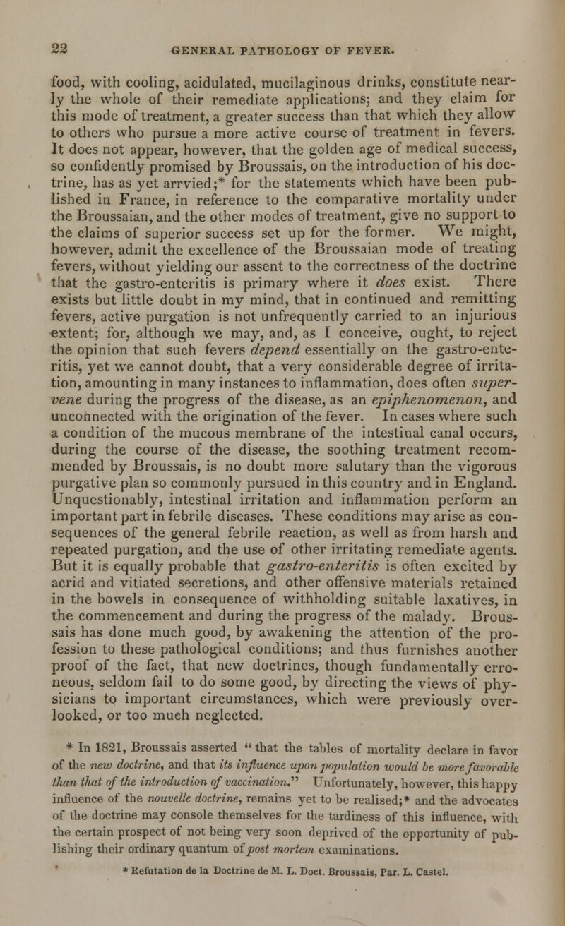 food, with cooling, acidulated, mucilaginous drinks, constitute near- ly the whole of their remediate applications; and they claim for this mode of treatment, a greater success than that which they allow to others who pursue a more active course of treatment in fevers. It does not appear, however, that the golden age of medical success, so confidently promised by Broussais, on the introduction of his doc- trine, has as yet arrvied;* for the statements which have been pub- lished in France, in reference to the comparative mortality under the Broussaian, and the other modes of treatment, give no support to the claims of superior success set up for the former. We might, however, admit the excellence of the Broussaian mode of treating fevers, without yielding our assent to the correctness of the doctrine that the gastro-enteritis is primary where it does exist. There exists but little doubt in my mind, that in continued and remitting fevers, active purgation is not unfrequently carried to an injurious extent; for, although we may, and, as I conceive, ought, to reject the opinion that such fevers depend essentially on the gastro-ente- ritis, yet we cannot doubt, that a very considerable degree of irrita- tion, amounting in many instances to inflammation, does often super- vene during the progress of the disease, as an epiphenomenon, and unconnected with the origination of the fever. In cases where such a condition of the mucous membrane of the intestinal canal occurs, during the course of the disease, the soothing treatment recom- mended by Broussais, is no doubt more salutary than the vigorous purgative plan so commonly pursued in this country and in England. Unquestionably, intestinal irritation and inflammation perform an important part in febrile diseases. These conditions may arise as con- sequences of the general febrile reaction, as well as from harsh and repeated purgation, and the use of other irritating remediate agents. But it is equally probable that gastro-enteritis is often excited by acrid and vitiated secretions, and other offensive materials retained in the bowels in consequence of withholding suitable laxatives, in the commencement and during the progress of the malady. Brous- sais has done much good, by awakening the attention of the pro- fession to these pathological conditions; and thus furnishes another proof of the fact, that new doctrines, though fundamentally erro- neous, seldom fail to do some good, by directing the views of phy- sicians to important circumstances, which were previously over- looked, or too mueh neglected. * In 1821, Broussais asserted that the tables of mortality declare in favor of the new doctrine, and that its influence upon population would be more favorable than that of the introduction of vaccination.'''' Unfortunately, however, this happy influence of the nouvelle doctrine, remains yet to be realised;* and the advocates of the doctrine may console themselves for the tardiness of this influence, with the certain prospect of not being very soon deprived of the opportunity of pub- lishing their ordinary quantum of post mortem examinations. * Refutation de la Doctrine de M. L. Doct. Broussais, Par. L. Castel.