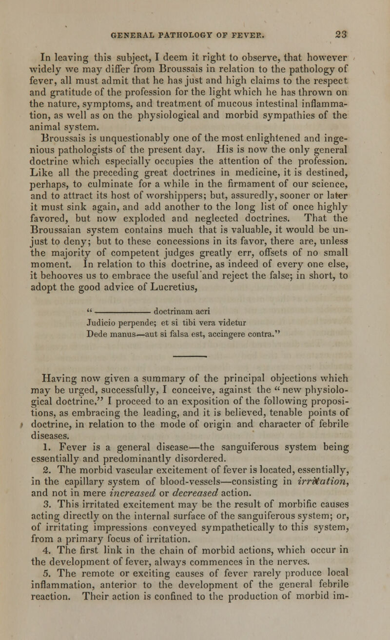 In leaving this subject, I deem it right to observe, that however widely we may differ from Broussais in relation to the pathology of fever, all must admit that he has just and high claims to the respect and gratitude of the profession for the light which he has thrown on the nature, symptoms, and treatment of mucous intestinal inflamma- tion, as well as on the physiological and morbid sympathies of the animal system. Broussais is unquestionably one of the most enlightened and inge- nious pathologists of the present day. His is now the only general doctrine which especially occupies the attention of the profession. Like all the preceding great doctrines in medicine, it is destined, perhaps, to culminate for a while in the firmament of our science, and to attract its host of worshippers; but, assuredly, sooner or later it must sink again, and add another to the long list of once highly favored, but now exploded and neglected doctrines. That the Broussaian system contains much that is valuable, it would be un- just to deny; but to these concessions in its favor, there are, unless the majority of competent judges greatly err, offsets of no small moment. In relation to this doctrine, as indeed of every one else, it behooves us to embrace the useful'and reject the false; in short, to adopt the good advice of Lucretius,  doctrinam acri Judicio perpende; et si tibi vera videtur Dede manus—aut si falsa est, accingere contra. Having now given a summary of the principal objections which may be urged, successfully, I conceive, against the  new physiolo- gical doctrine, I proceed to an exposition of the following proposi- tions, as embracing the leading, and it is believed, tenable points of doctrine, in relation to the mode of origin and character of febrile diseases. 1. Fever is a general disease—the sanguiferous system being essentially and predominantly disordered. 2. The morbid vascular excitement of fever is located, essentially, in the capillary system of blood-vessels—consisting in irritation, and not in mere increased or decreased action. 3. This irritated excitement may be the result of morbific causes acting directly on the internal surface of the sanguiferous system; or, of irritating impressions conveyed sympathetically to this system, from a primary focus of irritation. 4. The first link in the chain of morbid actions, which occur in the development of fever, always commences in the nerves. 5. The remote or exciting causes of fever rarely produce local inflammation, anterior to the development of the general febrile reaction. Their action is confined to the production of morbid im-