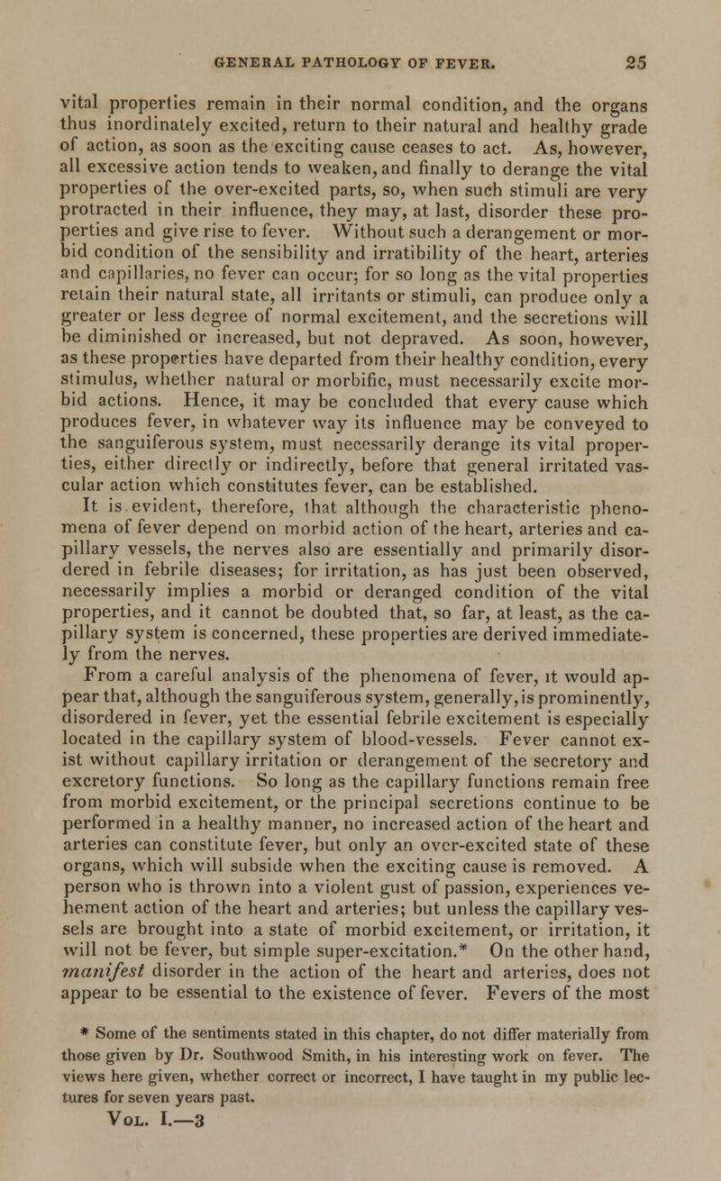 vital properties remain in their normal condition, and the organs thus inordinately excited, return to their natural and healthy grade of action, as soon as the exciting cause ceases to act. As, however, all excessive action tends to weaken, and finally to derange the vital properties of the over-excited parts, so, when such stimuli are very protracted in their influence, they may, at last, disorder these pro- perties and give rise to fever. Without such a derangement or mor- bid condition of the sensibility and irratibility of the heart, arteries and capillaries, no fever can occur; for so long as the vital properties retain their natural state, all irritants or stimuli, can produce only a greater or less degree of normal excitement, and the secretions will be diminished or increased, but not depraved. As soon, however, as these properties have departed from their healthy condition, every stimulus, whether natural or morbific, must necessarily excite mor- bid actions. Hence, it may be concluded that every cause which produces fever, in whatever way its influence may be conveyed to the sanguiferous system, must necessarily derange its vital proper- ties, either directly or indirect^, before that general irritated vas- cular action which constitutes fever, can be established. It is evident, therefore, that although the characteristic pheno- mena of fever depend on morbid action of the heart, arteries and ca- pillary vessels, the nerves also are essentially and primarily disor- dered in febrile diseases; for irritation, as has just been observed, necessarily implies a morbid or deranged condition of the vital properties, and it cannot be doubted that, so far, at least, as the ca- pillary system is concerned, these properties are derived immediate- ly from the nerves. From a careful analysis of the phenomena of fever, it would ap- pear that, although the sanguiferous system, generally, is prominently, disordered in fever, yet the essential febrile excitement is especially located in the capillary system of blood-vessels. Fever cannot ex- ist without capillary irritation or derangement of the secretory and excretory functions. So long as the capillary functions remain free from morbid excitement, or the principal secretions continue to be performed in a healthy manner, no increased action of the heart and arteries can constitute fever, but only an over-excited state of these organs, which will subside when the exciting cause is removed. A person who is thrown into a violent gust of passion, experiences ve- hement action of the heart and arteries; but unless the capillary ves- sels are brought into a state of morbid excitement, or irritation, it will not be fever, but simple super-excitation.* On the other hand, manifest disorder in the action of the heart and arteries, does not appear to be essential to the existence of fever. Fevers of the most * Some of the sentiments stated in this chapter, do not differ materially from those given by Dr. Southwood Smith, in his interesting work on fever. The views here given, whether correct or incorrect, I have taught in my public lec- tures for seven years past. Vol. I.—3