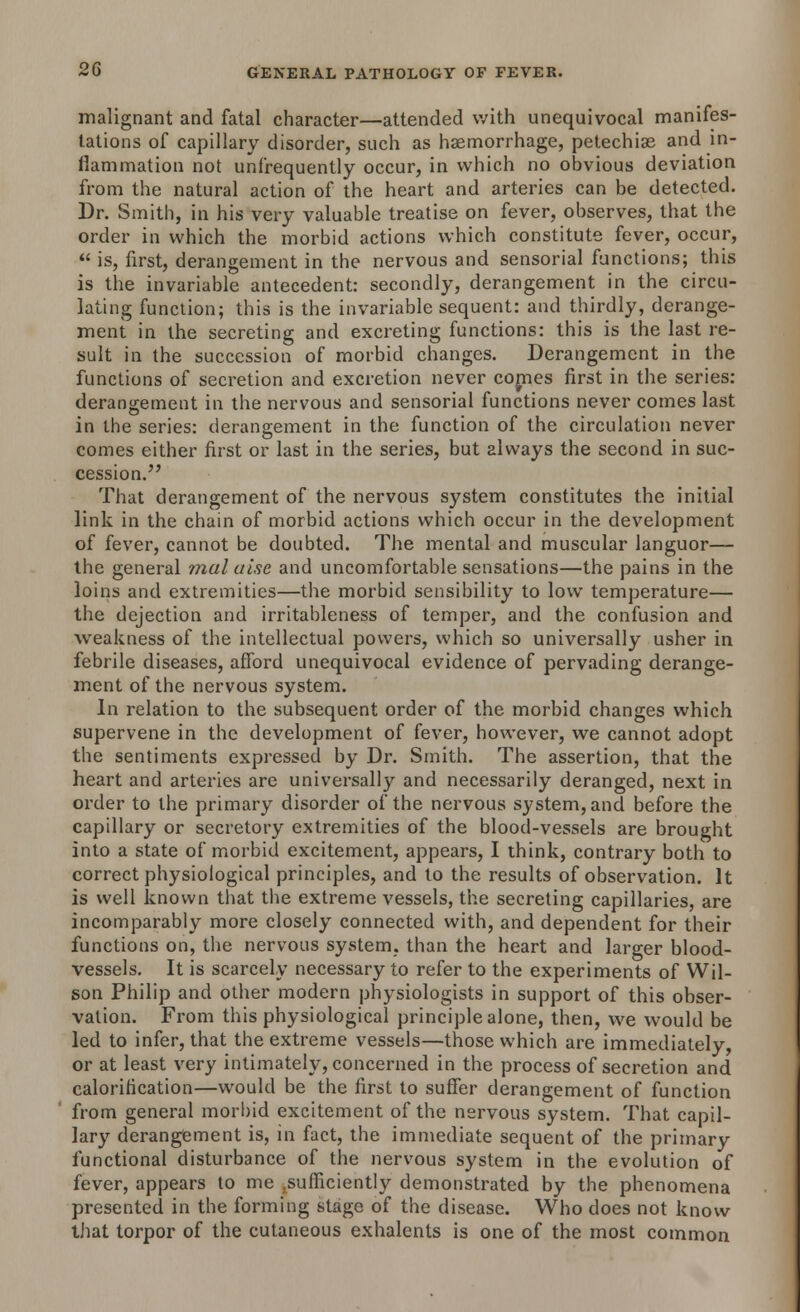 malignant and fatal character—attended with unequivocal manifes- tations of capillary disorder, such as haemorrhage, petechias and in- flammation not unfrequently occur, in which no obvious deviation from the natural action of the heart and arteries can be detected. Dr. Smith, in his very valuable treatise on fever, observes, that the order in which the morbid actions which constitute fever, occur,  is, first, derangement in the nervous and sensorial functions; this is the invariable antecedent: secondly, derangement in the circu- lating function; this is the invariable sequent: and thirdly, derange- ment in the secreting and excreting functions: this is the last re- sult in the succession of morbid changes. Derangement in the functions of secretion and excretion never comes first in the series: derangement in the nervous and sensorial functions never comes last in the series: derangement in the function of the circulation never comes either first or last in the series, but always the second in suc- cession. That derangement of the nervous system constitutes the initial link in the chain of morbid actions which occur in the development of fever, cannot be doubted. The mental and muscular languor— the general malaise and uncomfortable sensations—the pains in the loins and extremities—the morbid sensibility to low temperature— the dejection and irritableness of temper, and the confusion and weakness of the intellectual powers, which so universally usher in febrile diseases, afford unequivocal evidence of pervading derange- ment of the nervous system. In relation to the subsequent order of the morbid changes which supervene in the development of fever, however, we cannot adopt the sentiments expressed by Dr. Smith. The assertion, that the heart and arteries are universally and necessarily deranged, next in order to the primary disorder of the nervous system, and before the capillary or secretory extremities of the blood-vessels are brought into a state of morbid excitement, appears, I think, contrary both to correct physiological principles, and to the results of observation. It is well known that the extreme vessels, the secreting capillaries, are incomparably more closely connected with, and dependent for their functions on, the nervous system, than the heart and larger blood- vessels. It is scarcely necessary to refer to the experiments of Wil- son Philip and other modern physiologists in support of this obser- vation. From this physiological principle alone, then, we would be led to infer, that the extreme vessels—those which are immediately or at least very intimately, concerned in the process of secretion and calorification—would be the first to suffer derangement of function from general morbid excitement of the nervous system. That capil- lary derangement is, in fact, the immediate sequent of the primary functional disturbance of the nervous system in the evolution of fever, appears to me .sufficiently demonstrated by the phenomena presented in the forming stage of the disease. Who does not know that torpor of the cutaneous exhalents is one of the most common