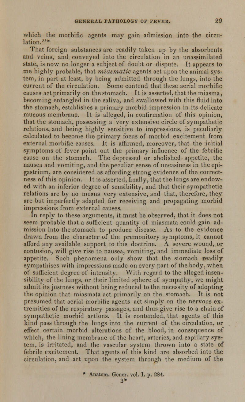 which the morbific agents may gain admission into the circu- lation.* That foreign substances are readily taken up by the absorbents and veins, and conveyed into the circulation in an unassimilated state, is now no longer a subject of doubt or dispute. It appears to me highly probable, that miasmatic agents act upon the animal sys- tem, in part at least, by being admitted through the lungs, into the current of the circulation. Some contend that these aerial morbific causes act primarily on the stomach. It is asserted, that the miasma, becoming entangled in the saliva, and swallowed with this fluid into the stomach, establishes a primary morbid impression in its delicate mucous membrane. It is alleged, in confirmation of this opinion, that the stomach, possessing a very extensive circle of sympathetic relations, and being highly sensitive to impressions, is peculiarly calculated to become the primary focus of morbid excitement from external morbific causes. It is affirmed, moreover, that the initial symptoms of fever point out the primary influence of the febrific cause on the stomach. The depressed or abolished appetite, the nausea and vomiting, and the peculiar sense of uneasiness in the epi- gastrium, are considered as affording strong evidence of the correct- ness of this opinion. It is asserted, finally, that the lungs are endow- ed with an inferior degree of sensibility, and that their sympathetic relations are by no means very extensive, and that, therefore, they are but imperfectly adapted for receiving and propagating morbid impressions from external causes. In reply to these arguments, it must be observed, that it does not seem probable that a sufficient quantity of miasmata could gain ad- mission into the stomach to produce disease. As to the evidence drawn from the character of the premonitory symptoms, it cannot afford any available support to this doctrine. A. severe wound, or contusion, will give rise to nausea, vomiting, and immediate loss of appetite. Such phenomena only show that the stomach readily sympathises with impressions made on every part of the body, when of sufficient degree of intensity. With regard to the alleged insen- sibility of the lungs, or their limited sphere of sympathy, we might admit its justness without being reduced to the necessity of adopting the opinion that miasmata act primarily on the stomach. It is not presumed that aerial morbific agents act simply on the nervous ex- tremities of the respiratory passages, and thus give rise to a chain of sympathetic morbid actions. It is contended, that agents of this kind pass through the lungs into the current of the circulation, or effect certain morbid alterations of the blood, in consequence of which, the lining membrane of the heart, arteries, and capillary sys- tem, is irritated, and the vascular system thrown into a state of febrile excitement. That agents of this kind are absorbed into the circulation, and act upon the system through the. medium of the * Anatom. Gener. vol. I. p. 284. 3*