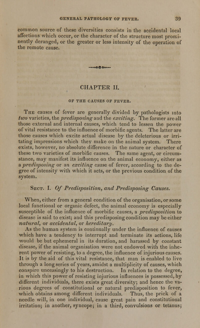 common source of these diversities consists in the accidental local affections which occur, or the character of the structure most promi- nently deranged, or the greater or less intensity of the operation of the remote cause. CHAPTER II. OF THE CAUSES OF FEVER. The causes of fever are generally divided by pathologists into two varieties, the predisposing and the exciting. The former are all those external and internal causes, which tend to lessen the power of vital resistance to the influence of morbific agents. The latter are those causes which excite actual disease by the deleterious or irri- tating impressions which they make on the animal system. There exists, however, no absolute difference in the nature or character of these two varieties of morbific causes. The same agent, or circum- stance, may manifest its influence on the animal economy, either as & predisposing or an exciting cause of fever, according to the de- gree of intensity with which it acts, or the previous condition of the system. Sect. I. Of Predisposition, and Predisposing Causes. When, either from a general condition of the organisation, or some local functional or organic defect, the animal economy is especially susceptible of the influence of morbific causes, a predisposition to disease is said to exist; and this predisposing condition may be either natural, or accidental, or hereditary. As the human system is continually under the influence of causes which have a tendency to interrupt and terminate its actions, life would be but ephemeral in its duration, and harassed by constant disease, if the animal organisation were not endowed with the inhe- rent power of resisting, to a degree, the influence of injurious causes. It is by the aid of this vital resistance, that man is enabled to live through a long series of years, amidst a multiplicity of causes, which conspire unceasingly to his destruction. In relation to the degree, in which this power of resisting injurious influences is possessed, by different individuals, there exists great diversity; and hence the va- rious degrees of constitutional or natural predisposition to fever, which obtains among different individuals. Thus, the prick of a needle will, in one individual, cause great pain and constitutional irritation; in another, syncope; in a third, convulsions or tetanus;