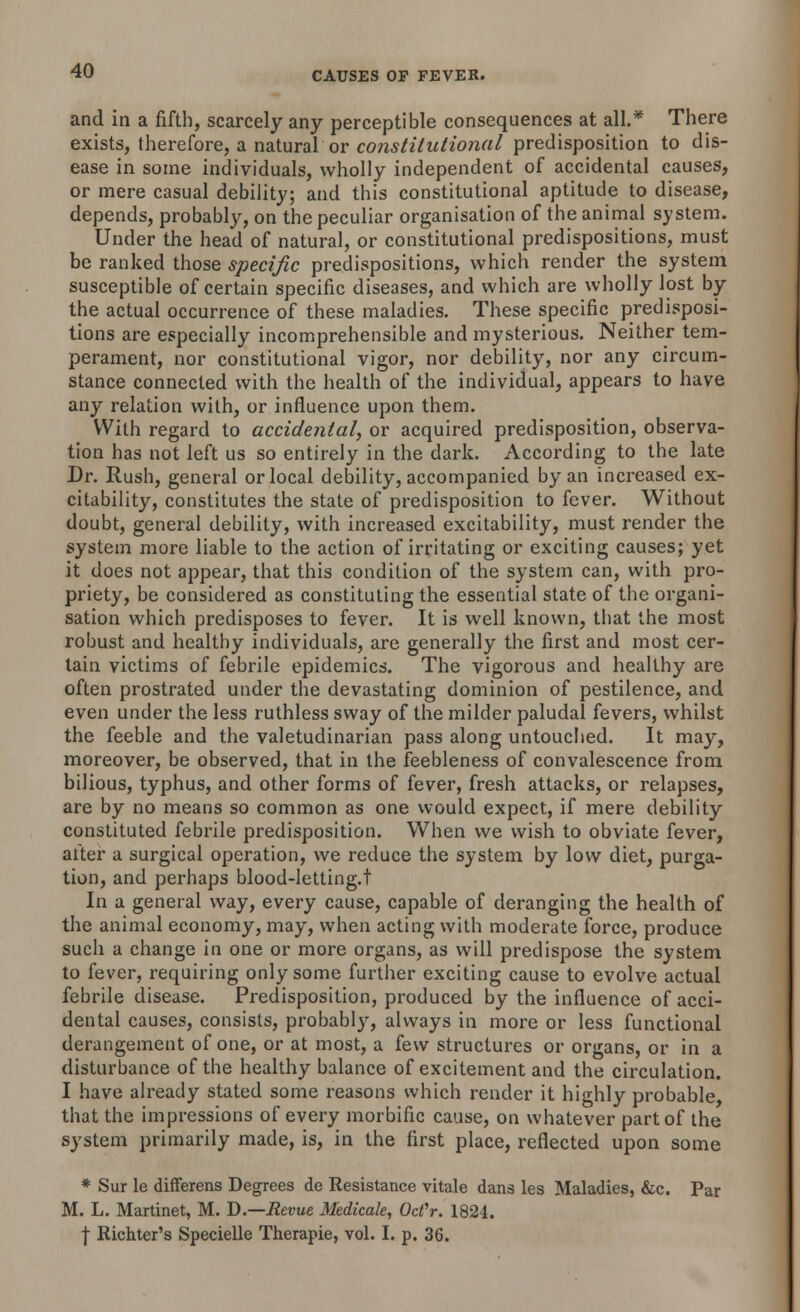 and in a fifth, scarcely any perceptible consequences at all.* There exists, therefore, a natural or constitutional predisposition to dis- ease in some individuals, wholly independent of accidental causes, or mere casual debility; and this constitutional aptitude to disease, depends, probably, on the peculiar organisation of the animal system. Under the head of natural, or constitutional predispositions, must be ranked those specific predispositions, which render the system susceptible of certain specific diseases, and which are wholly lost by the actual occurrence of these maladies. These specific predisposi- tions are especially incomprehensible and mysterious. Neither tem- perament, nor constitutional vigor, nor debility, nor any circum- stance connected with the health of the individual, appears to have any relation with, or influence upon them. With regard to accidental, or acquired predisposition, observa- tion has not left us so entirely in the dark. According to the late Dr. Rush, general or local debility, accompanied by an increased ex- citability, constitutes the state of predisposition to fever. Without doubt, general debility, with increased excitability, must render the system more liable to the action of irritating or exciting causes; yet it does not appear, that this condition of the system can, with pro- priety, be considered as constituting the essential state of the organi- sation which predisposes to fever. It is well known, that the most robust and healthy individuals, are generally the first and most cer- tain victims of febrile epidemics. The vigorous and healthy are often prostrated under the devastating dominion of pestilence, and even under the less ruthless sway of the milder paludal fevers, whilst the feeble and the valetudinarian pass along untouched. It may, moreover, be observed, that in the feebleness of convalescence from bilious, typhus, and other forms of fever, fresh attacks, or relapses, are by no means so common as one would expect, if mere debility constituted febrile predisposition. When we wish to obviate fever, after a surgical operation, we reduce the system by low diet, purga- tion, and perhaps blood-letting.t In a general way, every cause, capable of deranging the health of the animal economy, may, when acting with moderate force, produce such a change in one or more organs, as will predispose the system to fever, requiring only some further exciting cause to evolve actual febrile disease. Predisposition, produced by the influence of acci- dental causes, consists, probably, always in more or less functional derangement of one, or at most, a few structures or organs, or in a disturbance of the healthy balance of excitement and the circulation. I have already stated some reasons which render it highly probable that the impressions of every morbific cause, on whatever part of the system primarily made, is, in the first place, reflected upon some * Sur le differens Degrees de Resistance vitale dans les Maladies, &c. Par M. L. Martinet, M. D.—Revue Medicate, Ocfr. 1824.