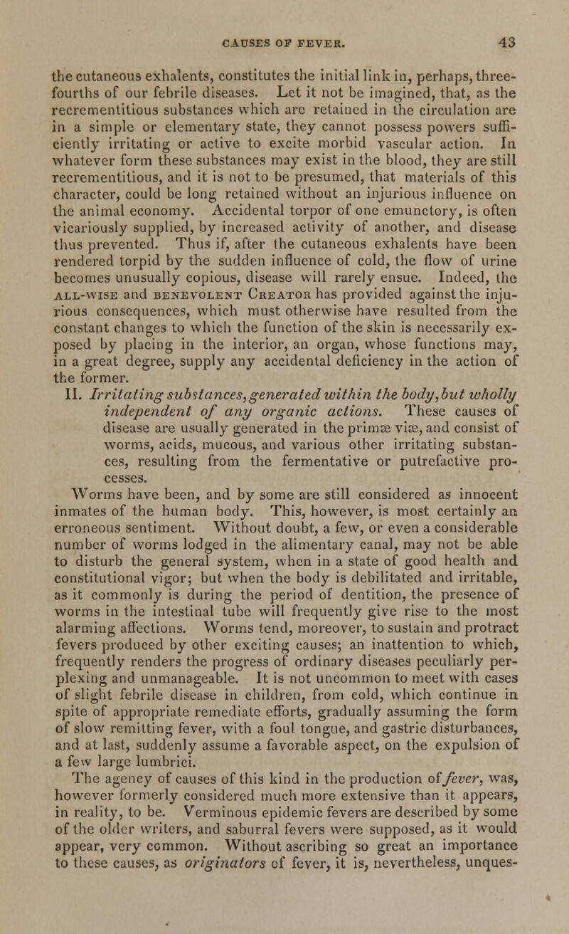 the cutaneous exhalents, constitutes the initial link in, perhaps, three- fourths of our febrile diseases. Let it not be imagined, that, as the recrementitious substances which are retained in the circulation are in a simple or elementary state, they cannot possess powers suffi- ciently irritating or active to excite morbid vascular action. In whatever form these substances may exist in the blood, they are still recrementitious, and it is not to be presumed, that materials of this character, could be long retained without an injurious influence on the animal economy. Accidental torpor of one emunctory, is often vicariously supplied, by increased activity of another, and disease thus prevented. Thus if, after the cutaneous exhalents have been rendered torpid by the sudden influence of cold, the flow of urine becomes unusually copious, disease will rarely ensue. Indeed, the all-wise and benevolent Creator has provided against the inju- rious consequences, which must otherwise have resulted from the constant changes to which the function of the skin is necessarily ex- posed by placing in the interior, an organ, whose functions may, in a great degree, supply any accidental deficiency in the action of the former. II. Irritating substances,generated within the body, but wholly independent of any organic actions. These causes of disease are usually generated in the primse vise, and consist of worms, acids, mucous, and various other irritating substan- ces, resulting from the fermentative or putrefactive pro- cesses. Worms have been, and by some are still considered as innocent inmates of the human body. This, however, is most certainly an erroneous sentiment. Without doubt, a few, or even a considerable number of worms lodged in the alimentary canal, may not be able to disturb the general system, when in a state of good health and constitutional vigor; but when the body is debilitated and irritable, as it commonly is during the period of dentition, the presence of worms in the intestinal tube will frequently give rise to the most alarming affections. Worms tend, moreover, to sustain and protract fevers produced by other exciting causes; an inattention to which, frequently renders the progress of ordinary diseases peculiarly per- plexing and unmanageable. It is not uncommon to meet with cases of slight febrile disease in children, from cold, which continue in spite of appropriate remediate efforts, gradually assuming the form of slow remitting fever, with a foul tongue, and gastric disturbances, and at last, suddenly assume a favorable aspect, on the expulsion of a few large lumbrici. The agency of causes of this kind in the production of fever, was, however formerly considered much more extensive than it appears, in reality, to be. Verminous epidemic fevers are described by some of the older writers, and saburral fevers were supposed, as it would appear, very common. Without ascribing so great an importance to these causes, as originators of fever, it is, nevertheless, unques-