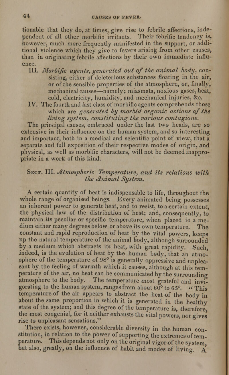 tionable that, they do, at times, give rise to febrile affections, inde- pendent of all other morbific irritants. Their febrific tendency is, however, much more frequently manifested in the support, or addi- tional violence which they give to fevers arising from other causes, than in originating febrile affections by their own immediate influ- ence. III. Morbific agents, generated out of the animal body, con- sisting, either of deleterious substances floating in the air, or of the sensible properties of the atmosphere, or, finally, mechanical causes—namely; miasmata, noxious gases, heat, cold, electricity, humidity, and mechanical injuries, &c. IV. The fourth and last class of morbific agents comprehends those which are generated by morbid organic actions of the living system, constituting the various contagions. The principal causes, embraced under the last two heads, are so extensive in their influence on the human system, and so interesting and important, both in a medical and scientific point of view, that a separate and full exposition of their respective modes of origin, and physical, as well as morbific characters, will not be deemed inappro- priate in a work of this kind. Sect. III. Atmospheric Temperature, and its relations with the Animal System. A certain quantity of heat is indispensable to life, throughout the whole range of organised beings. Every animated being possesses an inherent power to generate heat, and to resist, to a certain extent, the physical law of the distribution of heat; and, consequently, to maintain its peculiar or specific temperature, when placed in a me- dium either many degrees below or above its own temperature. The constant and rapid reproduction of heat by the vital powers, keeps up the natural temperature of the animal body, although surrounded by a medium which abstracts its heat, with great rapidity. Such indeed, is the evolution of heat by the human body, that an atmo- sphere of the temperature of 98° is generally oppressive and unplea- sant by the feeling of warmth which it causes, although at this tem- perature of the air, no heat can be communicated by the surrounding atmosphere to the body. The temperature most grateful and invi- gorating to the human system, ranges from about 60° to 65°.  This temperature of the air appears to abstract the heat of the body in about the same proportion in which it is generated in the healthy state of the system; and this degree of the temperature is therefore the most congenial, for it neither exhausts the vital powers, nor gives rise to unpleasant sensations. There exists, however, considerable diversity in the human con- stitution, in relation to the power of supporting the extremes of tem- perature. This depends not only on the original vigor of the system but also, greatly, on the influence of habit and modes of living. A