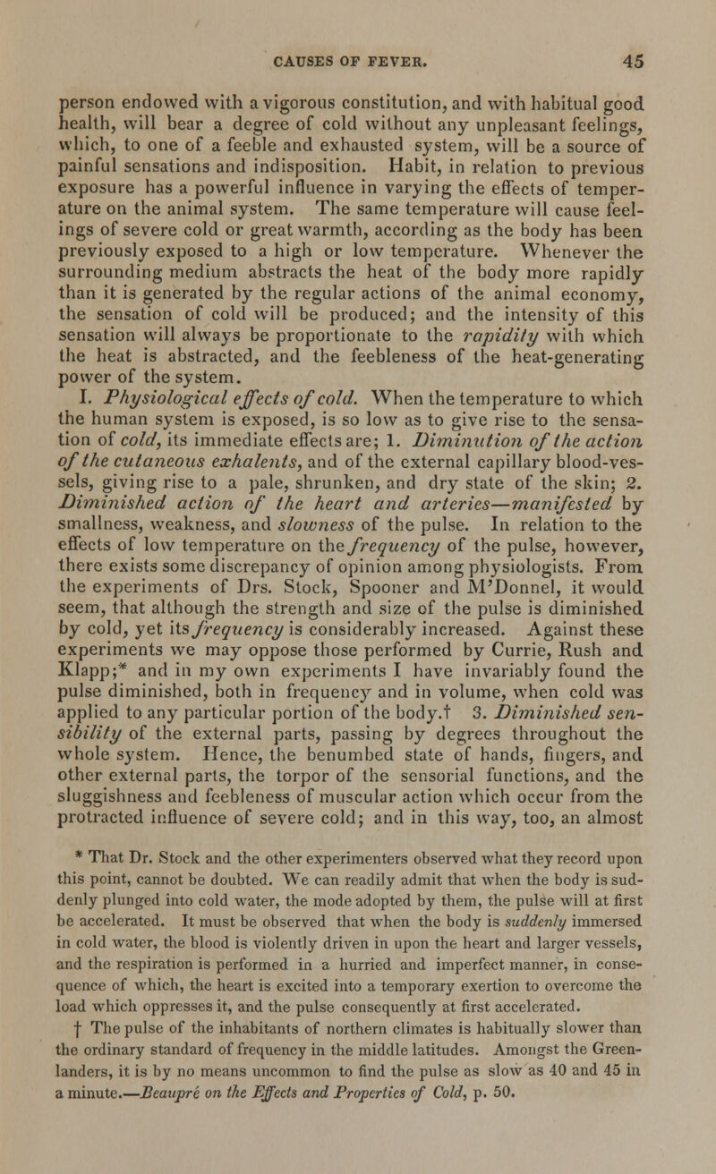 person endowed with a vigorous constitution, and with habitual good health, will bear a degree of cold without any unpleasant feelings, which, to one of a feeble and exhausted system, will be a source of painful sensations and indisposition. Habit, in relation to previous exposure has a powerful influence in varying the effects of temper- ature on the animal system. The same temperature will cause feel- ings of severe cold or great warmth, according as the body has been previously exposed to a high or low temperature. Whenever the surrounding medium abstracts the heat of the body more rapidly than it is generated by the regular actions of the animal economy, the sensation of cold will be produced; and the intensity of this sensation will always be proportionate to the rapidity with which the heat is abstracted, and the feebleness of the heat-generating power of the system. I. Physiological effects of cold. When the temperature to which the human system is exposed, is so low as to give rise to the sensa- tion of cold, its immediate effects are; 1. Diminution of the action of the cutaneous exhalents, and of the external capillary blood-ves- sels, giving rise to a pale, shrunken, and dry state of the skin; 2. Diminished action of the heart and arteries—manifested by smallness, weakness, and slowness of the pulse. In relation to the effects of low temperature on the frequency of the pulse, however, there exists some discrepancy of opinion among physiologists. From the experiments of Drs. Stock, Spooner and M'Donnel, it would seem, that although the strength and size of the pulse is diminished by cold, yet its frequency is considerably increased. Against these experiments we may oppose those performed by Currie, Rush and Klapp;'* and in my own experiments I have invariably found the pulse diminished, both in frequency and in volume, when cold was applied to any particular portion of the body.t 3. Diminished sen- sibility of the external parts, passing by degrees throughout the whole system. Hence, the benumbed state of hands, fingers, and other external parts, the torpor of the sensorial functions, and the sluggishness and feebleness of muscular action which occur from the protracted influence of severe cold; and in this way, too, an almost * That Dr. Stock and the other experimenters observed what they record upon this point, cannot be doubted. We can readily admit that when the body is sud- denly plunged into cold water, the mode adopted by them, the pulse will at first be accelerated. It must be observed that when the body is suddenly immersed in cold water, the blood is violently driven in upon the heart and larger vessels, and the respiration is performed in a hurried and imperfect manner, in conse- quence of which, the heart is excited into a temporary exertion to overcome the load which oppresses it, and the pulse consequently at first accelerated. | The pulse of the inhabitants of northern climates is habitually slower than the ordinary standard of frequency in the middle latitudes. Amongst the Green- landers, it is by no means uncommon to find the pulse as slow as 40 and 45 in a minute.—Beaupre on the Effects and Properties of Cold, p. 50.